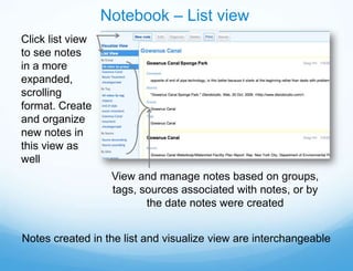 Notebook – List view
Click list view
to see notes
in a more
expanded,
scrolling
format. Create
and organize
new notes in
this view as
well
                   View and manage notes based on groups,
                   tags, sources associated with notes, or by
                          the date notes were created


Notes created in the list and visualize view are interchangeable
 