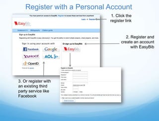 Register with a Personal Account
                             1. Click the
                             register link


                                      2. Register and
                                   create an account
                                         with EasyBib




3. Or register with
an existing third
party service like
Facebook
 