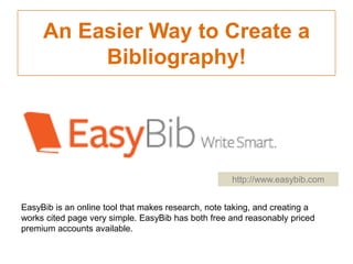 An Easier Way to Create a
Bibliography!

http://www.easybib.com
EasyBib is an online tool that makes research, note taking, and creating a
works cited page very simple. EasyBib has both free and reasonably priced
premium accounts available.

 