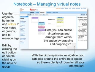 Notebook – Managing virtual notes

Use the
organize
button to
add colors to
your notes
or groups,                  Here you can create
and to                        virtual notes and
manage tags                 arrange them within
                           the space by dragging
Edit by                         and dropping
clicking the
edit button
or double         With the bird’s-eye-view navigation, you
clicking on       can look around the entire note space –
the note or           so there’s plenty of room for all your
group                                          information!
 