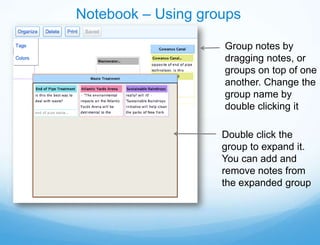 Notebook – Using groups

                    Group notes by
                    dragging notes, or
                    groups on top of one
                    another. Change the
                    group name by
                    double clicking it

                    Double click the
                    group to expand it.
                    You can add and
                    remove notes from
                    the expanded group
 