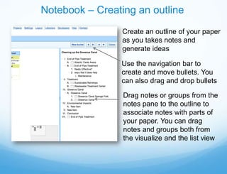 Notebook – Creating an outline
                 Create an outline of your paper
                 as you takes notes and
                 generate ideas

                Use the navigation bar to
                create and move bullets. You
                can also drag and drop bullets

                 Drag notes or groups from the
                 notes pane to the outline to
                 associate notes with parts of
                 your paper. You can drag
                 notes and groups both from
                 the visualize and the list view
 