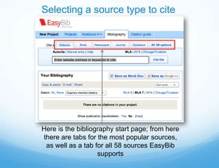 Selecting a source type to cite




Here is the bibliography start page; from here
there are tabs for the most popular sources,
 as well as a tab for all 58 sources EasyBib
                   supports
 