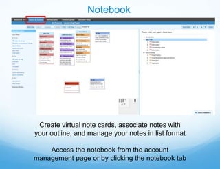 Notebook




 Create virtual note cards, associate notes with
your outline, and manage your notes in list format

    Access the notebook from the account
management page or by clicking the notebook tab
 