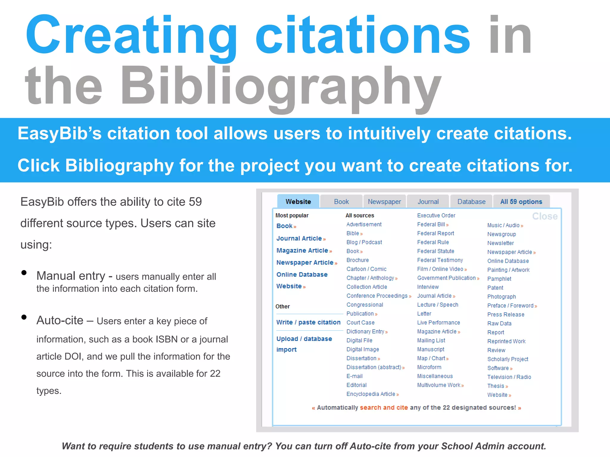 Creating citations in
the Bibliography
EasyBib’s citation tool allows users to intuitively create citations.
Click Bibliography for the project you want to create citations for.
EasyBib offers the ability to cite 59
different source types. Users can site
using:
• Manual entry - users manually enter all
the information into each citation form.
• Auto-cite – Users enter a key piece of
information, such as a book ISBN or a journal
article DOI, and we pull the information for the
source into the form. This is available for 22
types.
Want to require students to use manual entry? You can turn off Auto-cite from your School Admin account.
 