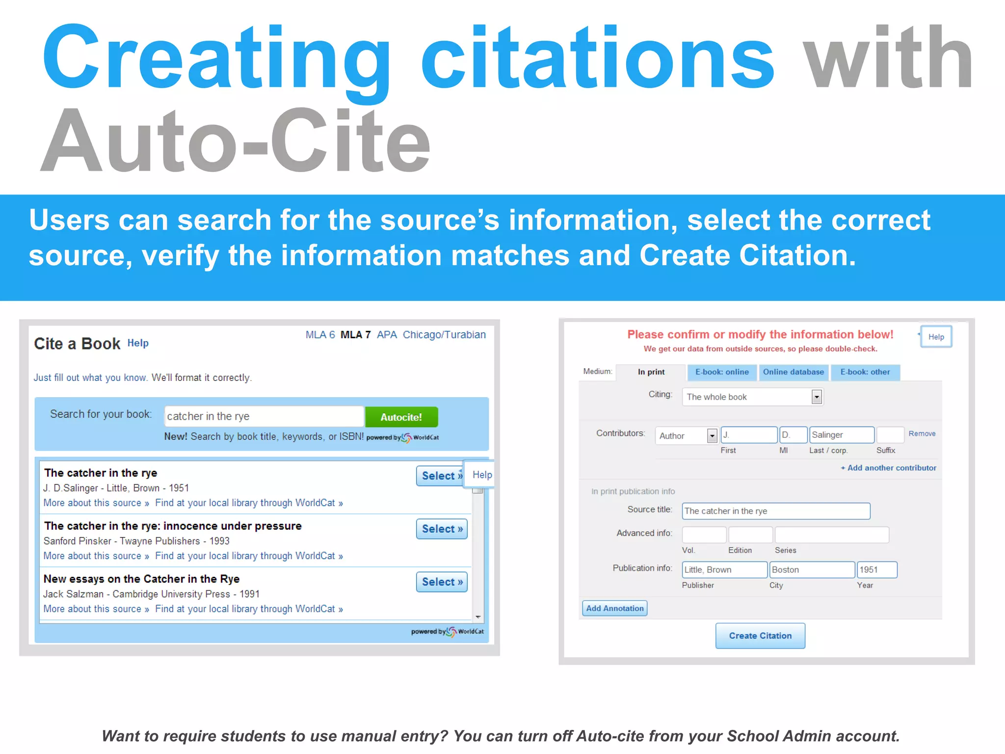 Creating citations with
Auto-Cite
Users can search for the source’s information, select the correct
source, verify the information matches and Create Citation.
Want to require students to use manual entry? You can turn off Auto-cite from your School Admin account.
 
