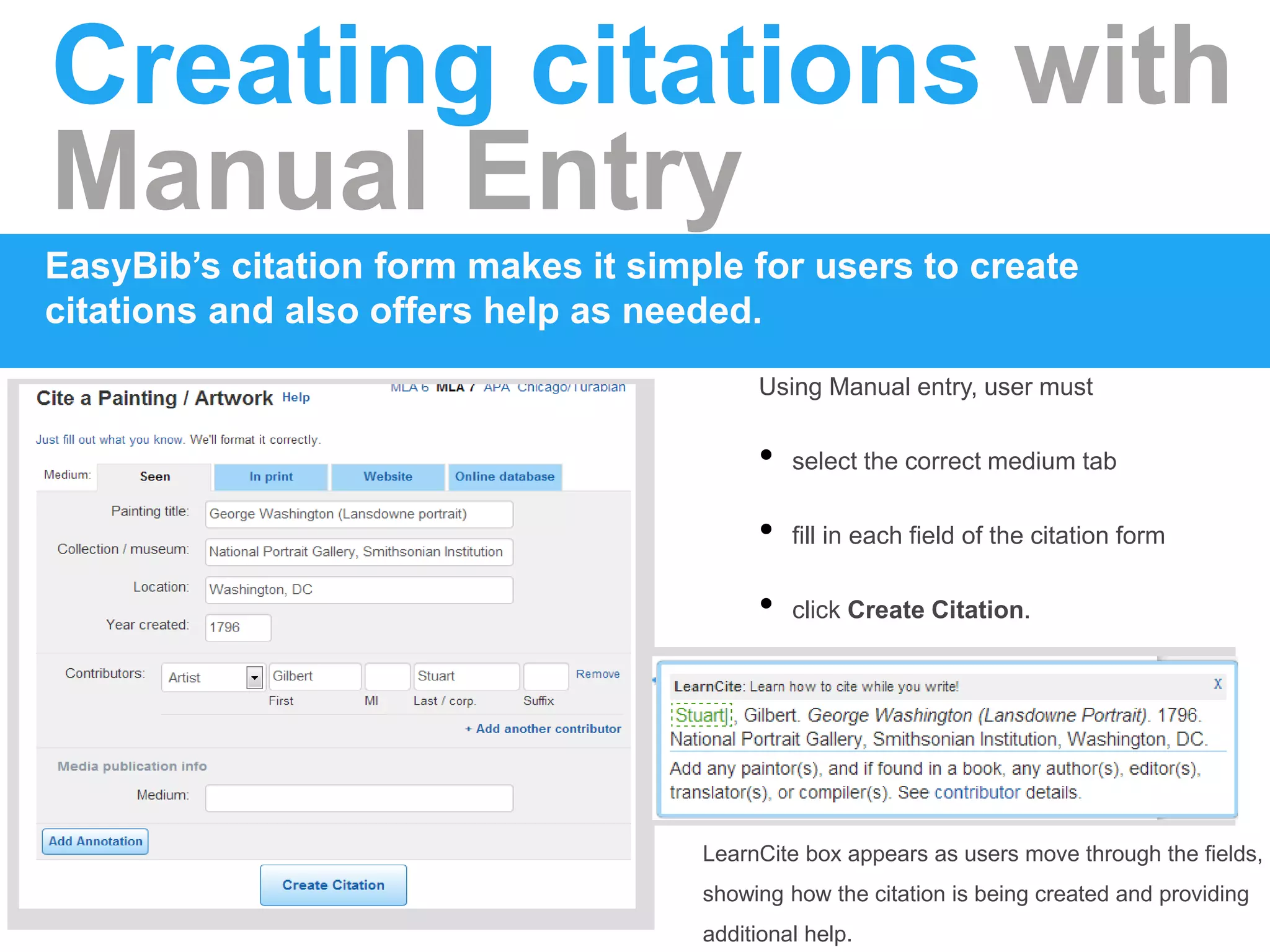 Creating citations with
Manual Entry
EasyBib’s citation form makes it simple for users to create
citations and also offers help as needed.
Using Manual entry, user must
• select the correct medium tab
• fill in each field of the citation form
• click Create Citation.
LearnCite box appears as users move through the fields,
showing how the citation is being created and providing
additional help.
 