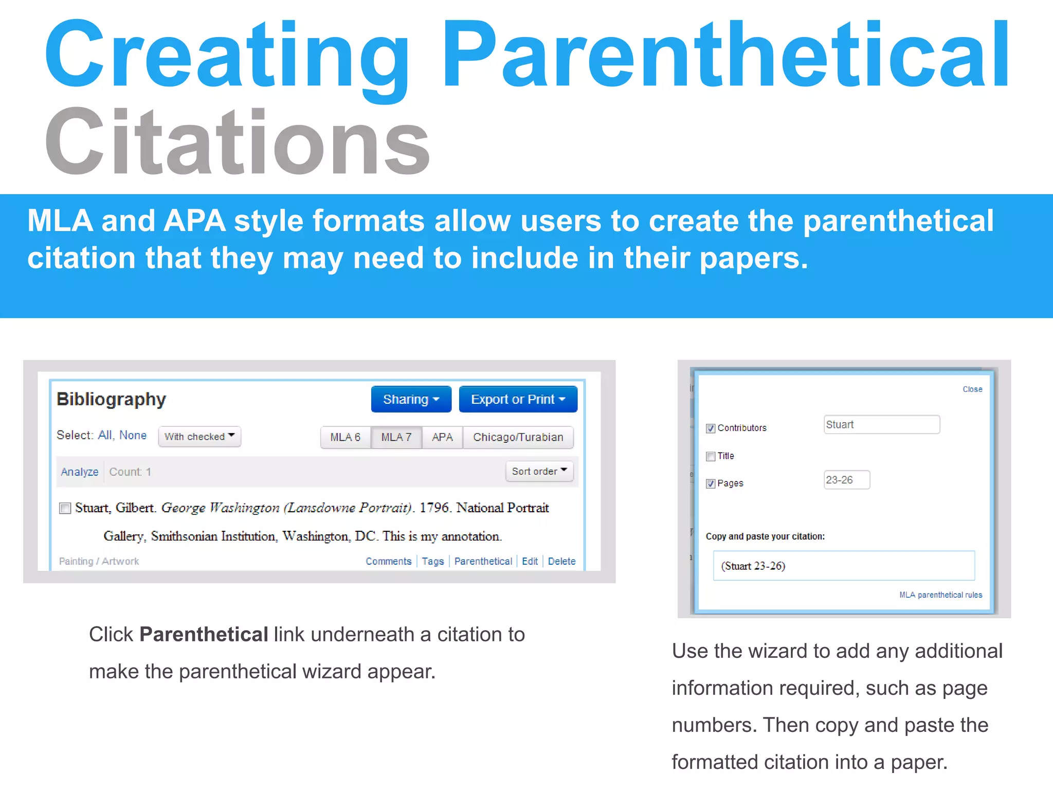 Creating Parenthetical
Citations
MLA and APA style formats allow users to create the parenthetical
citation that they may need to include in their papers.
Click Parenthetical link underneath a citation to
make the parenthetical wizard appear.
Use the wizard to add any additional
information required, such as page
numbers. Then copy and paste the
formatted citation into a paper.
 