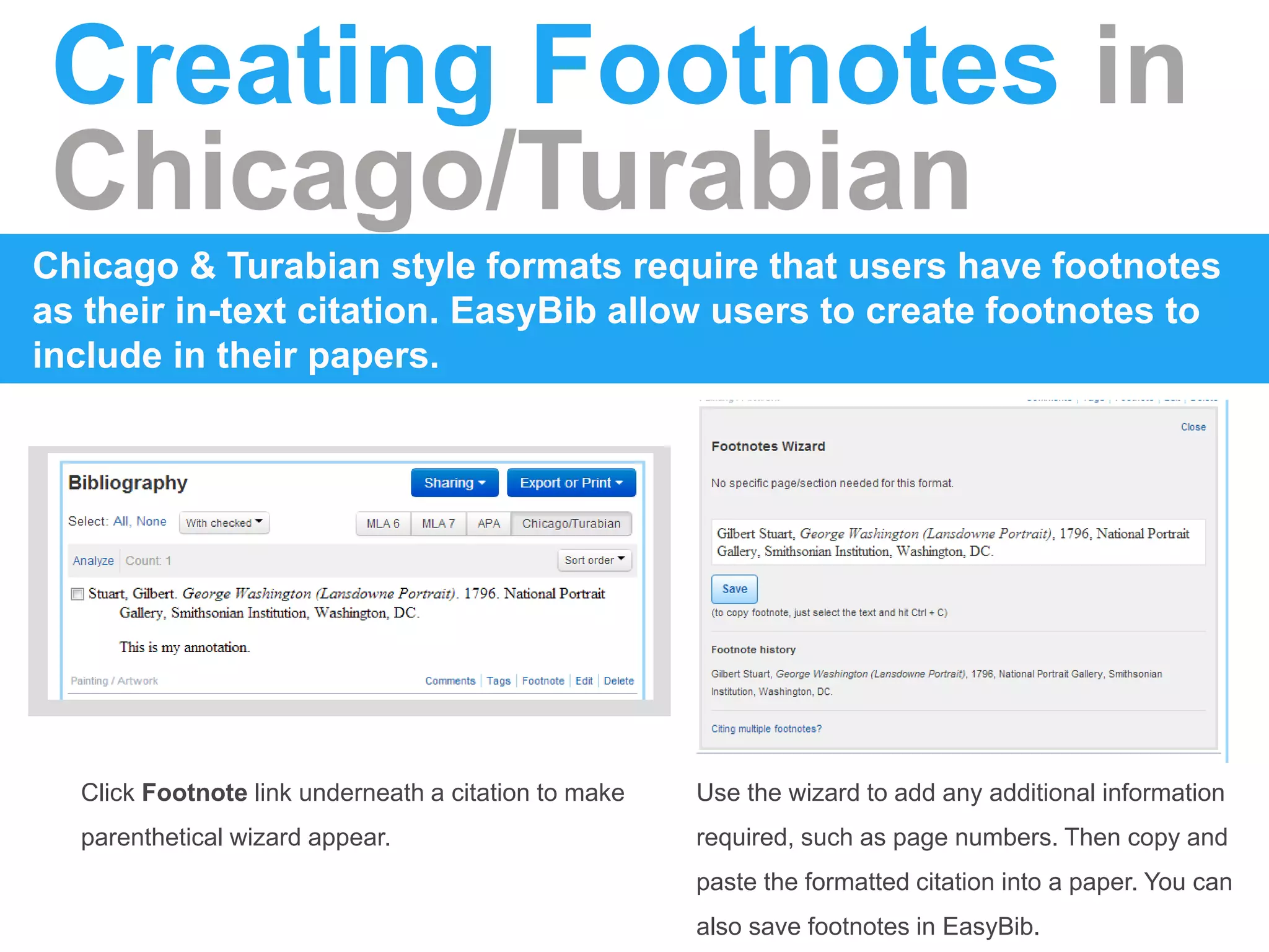 Creating Footnotes in
Chicago/Turabian
Chicago & Turabian style formats require that users have footnotes
as their in-text citation. EasyBib allow users to create footnotes to
include in their papers.
Click Footnote link underneath a citation to make
parenthetical wizard appear.
Use the wizard to add any additional information
required, such as page numbers. Then copy and
paste the formatted citation into a paper. You can
also save footnotes in EasyBib.
 