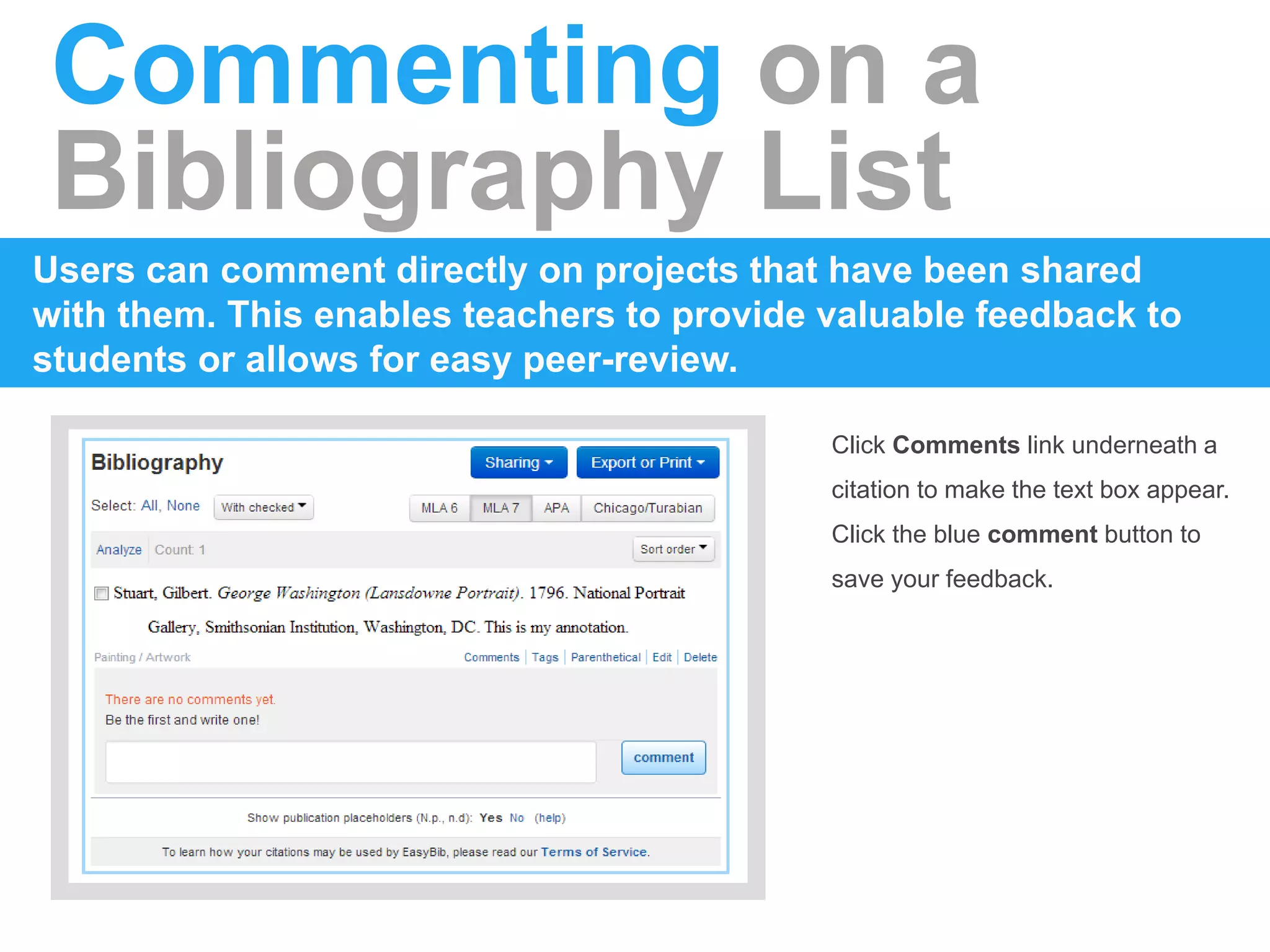 Commenting on a
Bibliography List
Users can comment directly on projects that have been shared
with them. This enables teachers to provide valuable feedback to
students or allows for easy peer-review.
Click Comments link underneath a
citation to make the text box appear.
Click the blue comment button to
save your feedback.
 