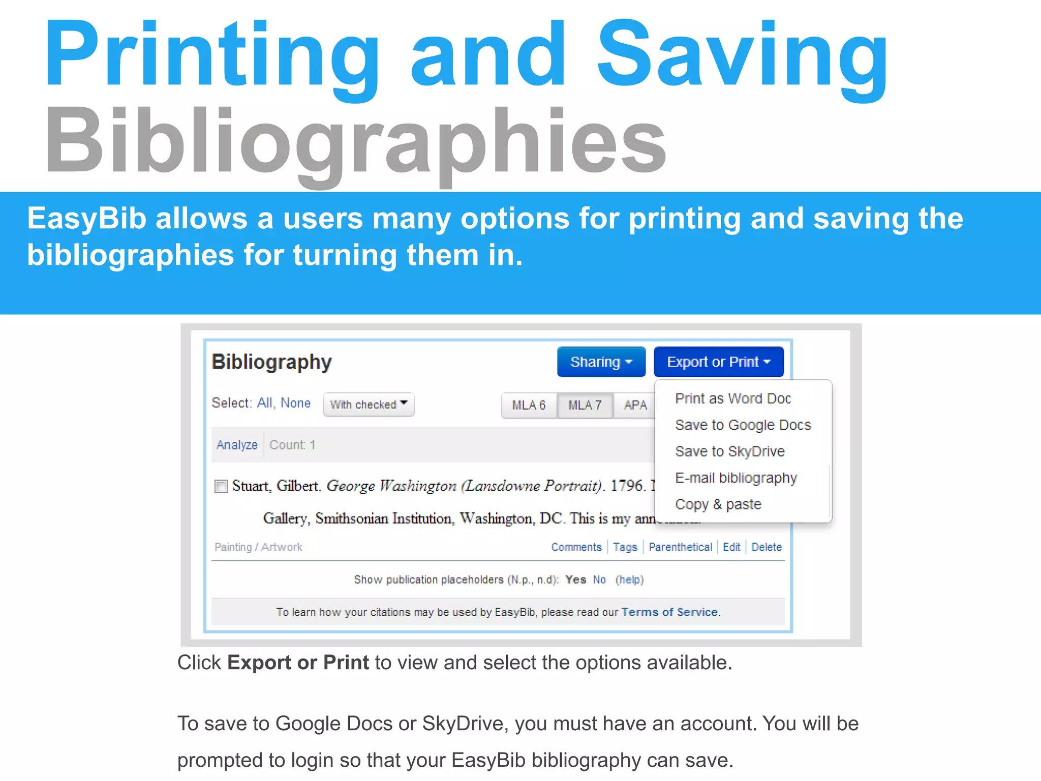 Printing and Saving
Bibliographies
EasyBib allows a users many options for printing and saving the
bibliographies for turning them in.
Click Export or Print to view and select the options available.
To save to Google Docs or SkyDrive, you must have an account. You will be
prompted to login so that your EasyBib bibliography can save.
 