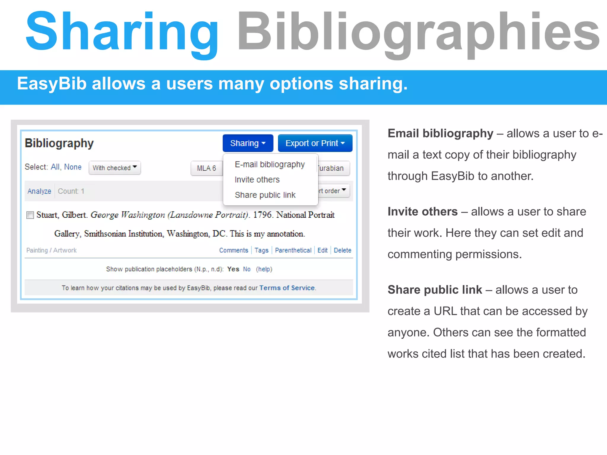 Sharing Bibliographies
EasyBib allows a users many options sharing.
Email bibliography – allows a user to e-
mail a text copy of their bibliography
through EasyBib to another.
Invite others – allows a user to share
their work. Here they can set edit and
commenting permissions.
Share public link – allows a user to
create a URL that can be accessed by
anyone. Others can see the formatted
works cited list that has been created.
 