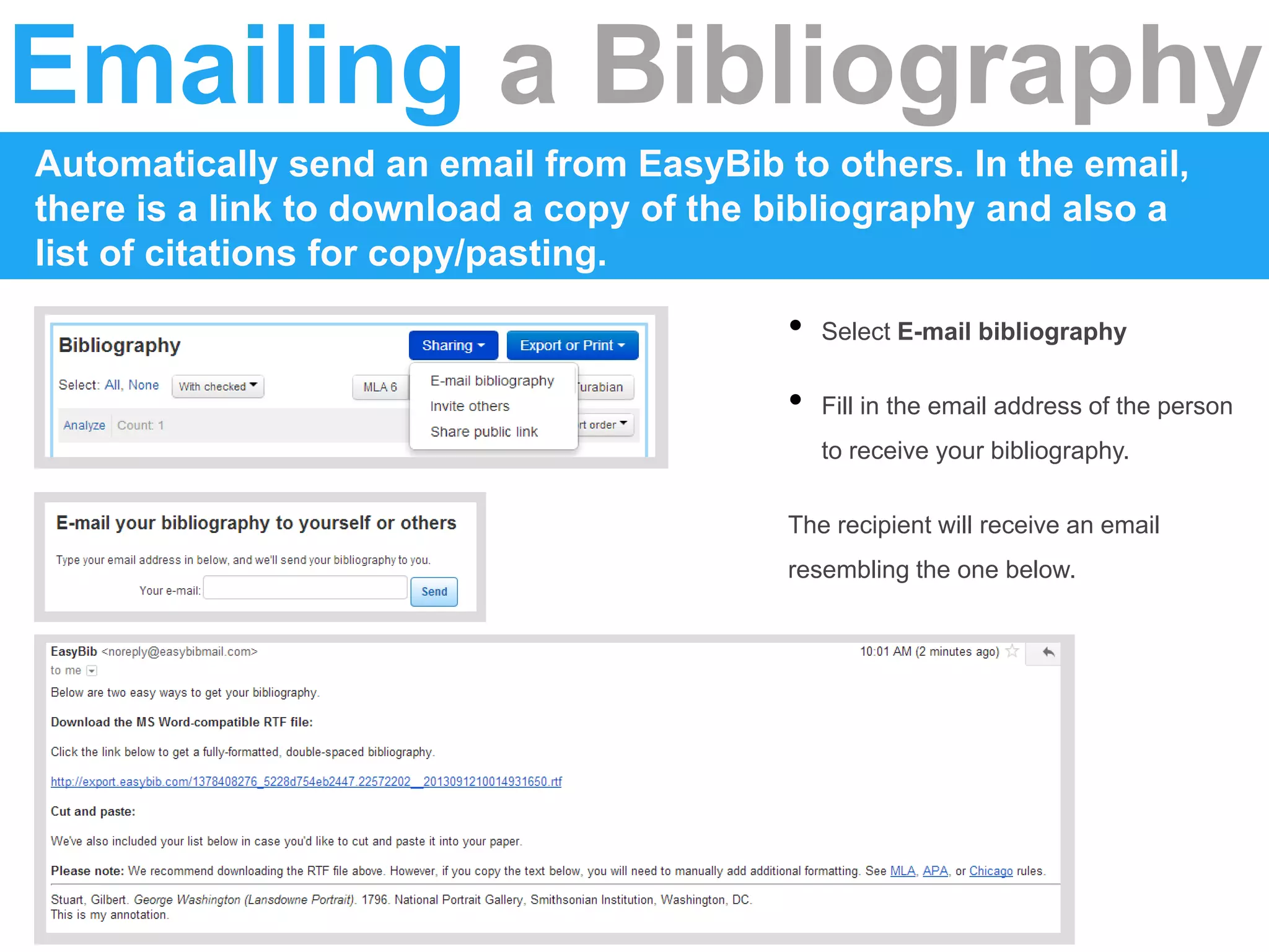 Emailing a Bibliography
Automatically send an email from EasyBib to others. In the email,
there is a link to download a copy of the bibliography and also a
list of citations for copy/pasting.
• Select E-mail bibliography
• Fill in the email address of the person
to receive your bibliography.
The recipient will receive an email
resembling the one below.
 