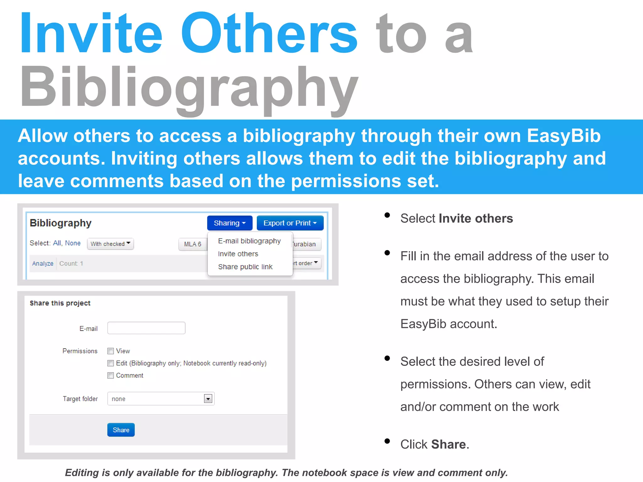 Invite Others to a
Bibliography
Allow others to access a bibliography through their own EasyBib
accounts. Inviting others allows them to edit the bibliography and
leave comments based on the permissions set.
• Select Invite others
• Fill in the email address of the user to
access the bibliography. This email
must be what they used to setup their
EasyBib account.
• Select the desired level of
permissions. Others can view, edit
and/or comment on the work
• Click Share.
Editing is only available for the bibliography. The notebook space is view and comment only.
 