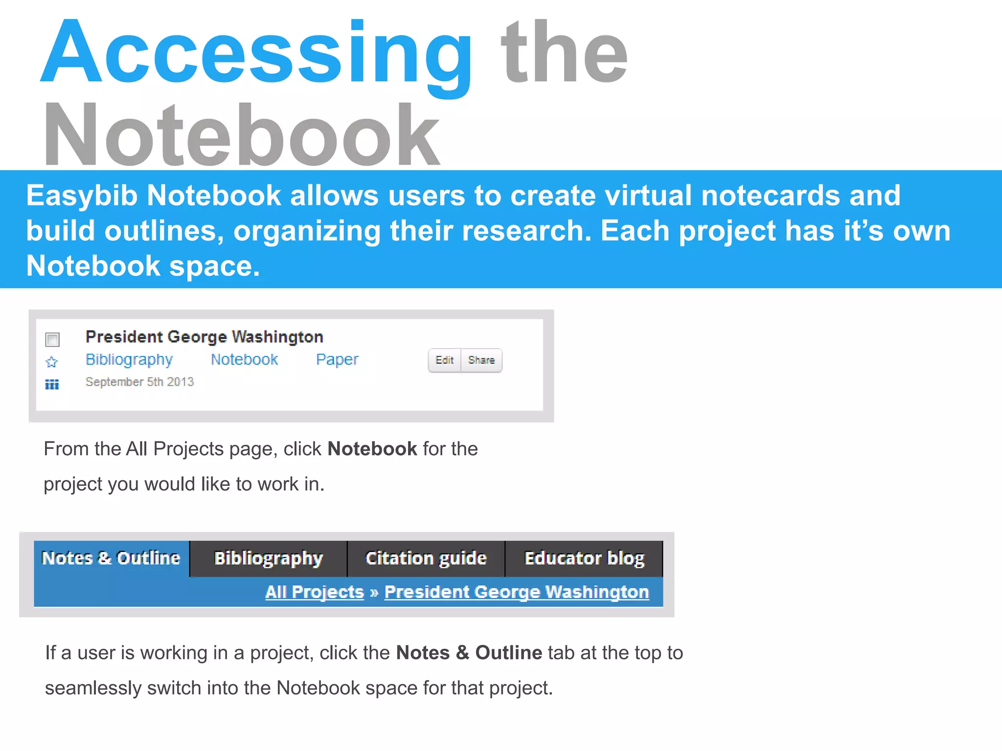 Accessing the
NotebookEasybib Notebook allows users to create virtual notecards and
build outlines, organizing their research. Each project has it’s own
Notebook space.
From the All Projects page, click Notebook for the
project you would like to work in.
If a user is working in a project, click the Notes & Outline tab at the top to
seamlessly switch into the Notebook space for that project.
 