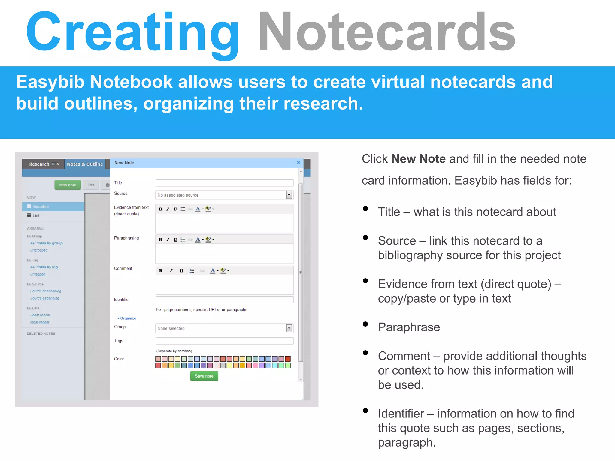 Creating Notecards
Easybib Notebook allows users to create virtual notecards and
build outlines, organizing their research.
Click New Note and fill in the needed note
card information. Easybib has fields for:
• Title – what is this notecard about
• Source – link this notecard to a
bibliography source for this project
• Evidence from text (direct quote) –
copy/paste or type in text
• Paraphrase
• Comment – provide additional thoughts
or context to how this information will
be used.
• Identifier – information on how to find
this quote such as pages, sections,
paragraph.
 