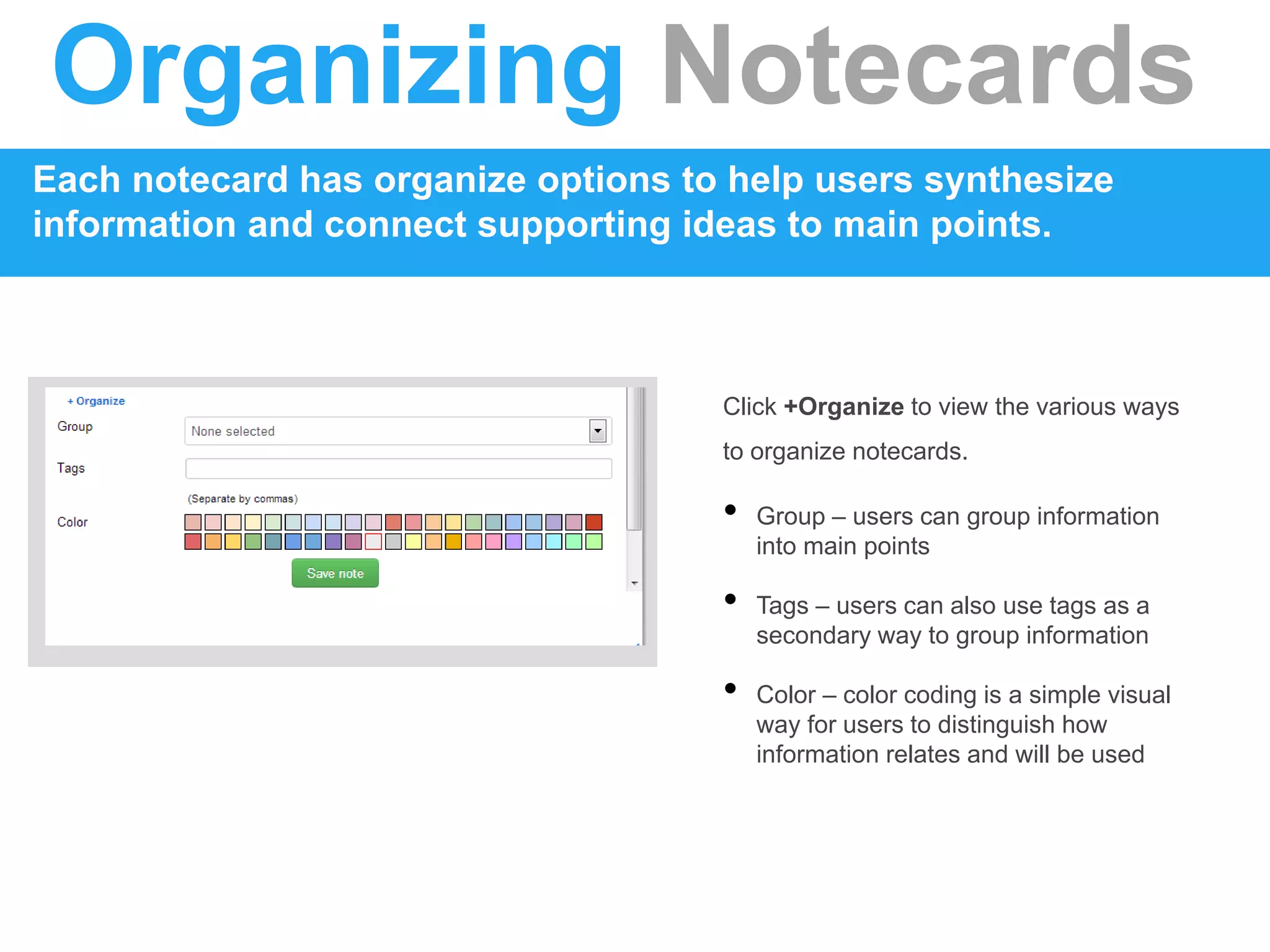 Organizing Notecards
Each notecard has organize options to help users synthesize
information and connect supporting ideas to main points.
Click +Organize to view the various ways
to organize notecards.
• Group – users can group information
into main points
• Tags – users can also use tags as a
secondary way to group information
• Color – color coding is a simple visual
way for users to distinguish how
information relates and will be used
 