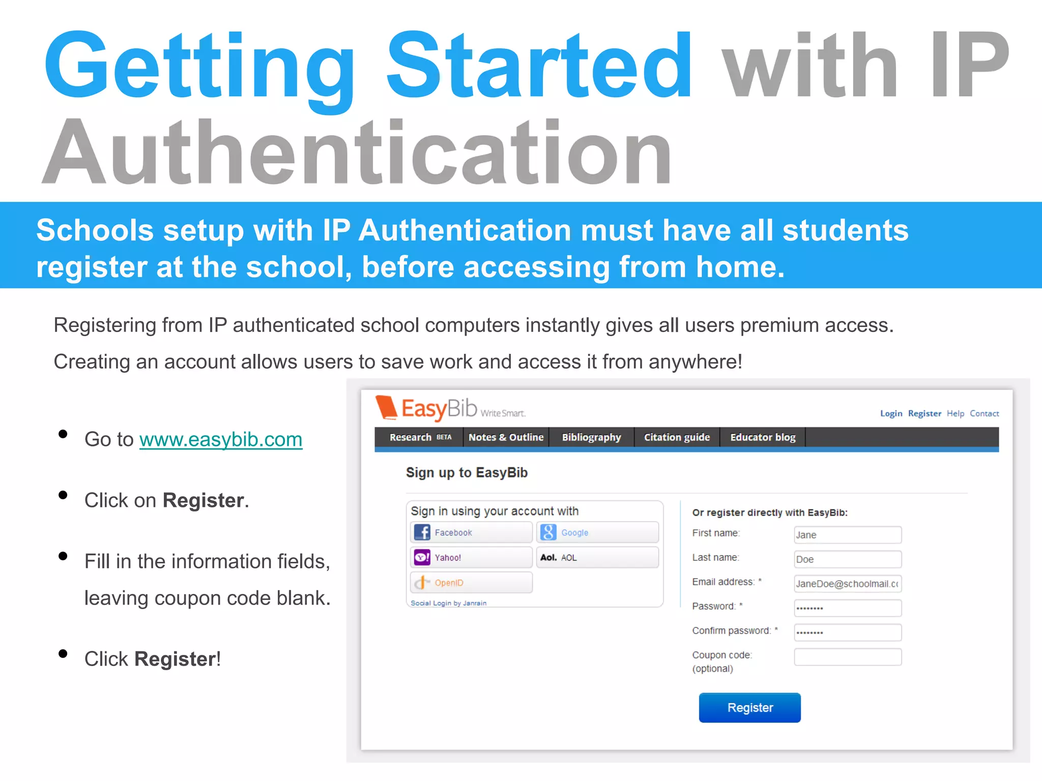 Getting Started with IP
Authentication
Registering from IP authenticated school computers instantly gives all users premium access.
Creating an account allows users to save work and access it from anywhere!
Schools setup with IP Authentication must have all students
register at the school, before accessing from home.
• Go to www.easybib.com
• Click on Register.
• Fill in the information fields,
leaving coupon code blank.
• Click Register!
 