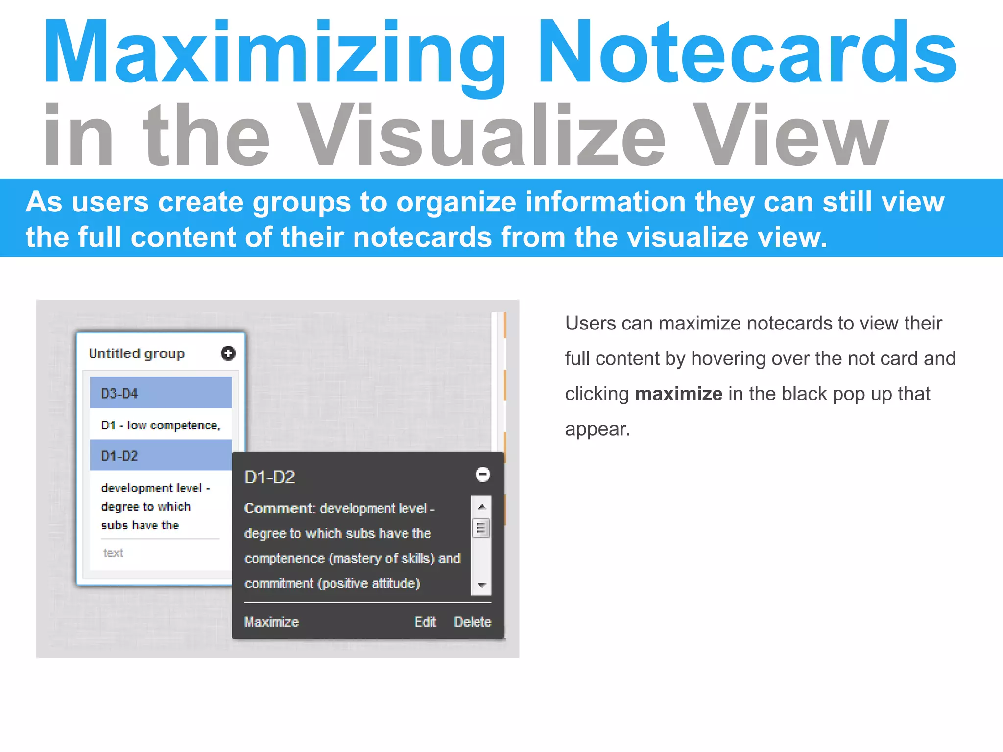 Maximizing Notecards
in the Visualize View
As users create groups to organize information they can still view
the full content of their notecards from the visualize view.
Users can maximize notecards to view their
full content by hovering over the not card and
clicking maximize in the black pop up that
appear.
 