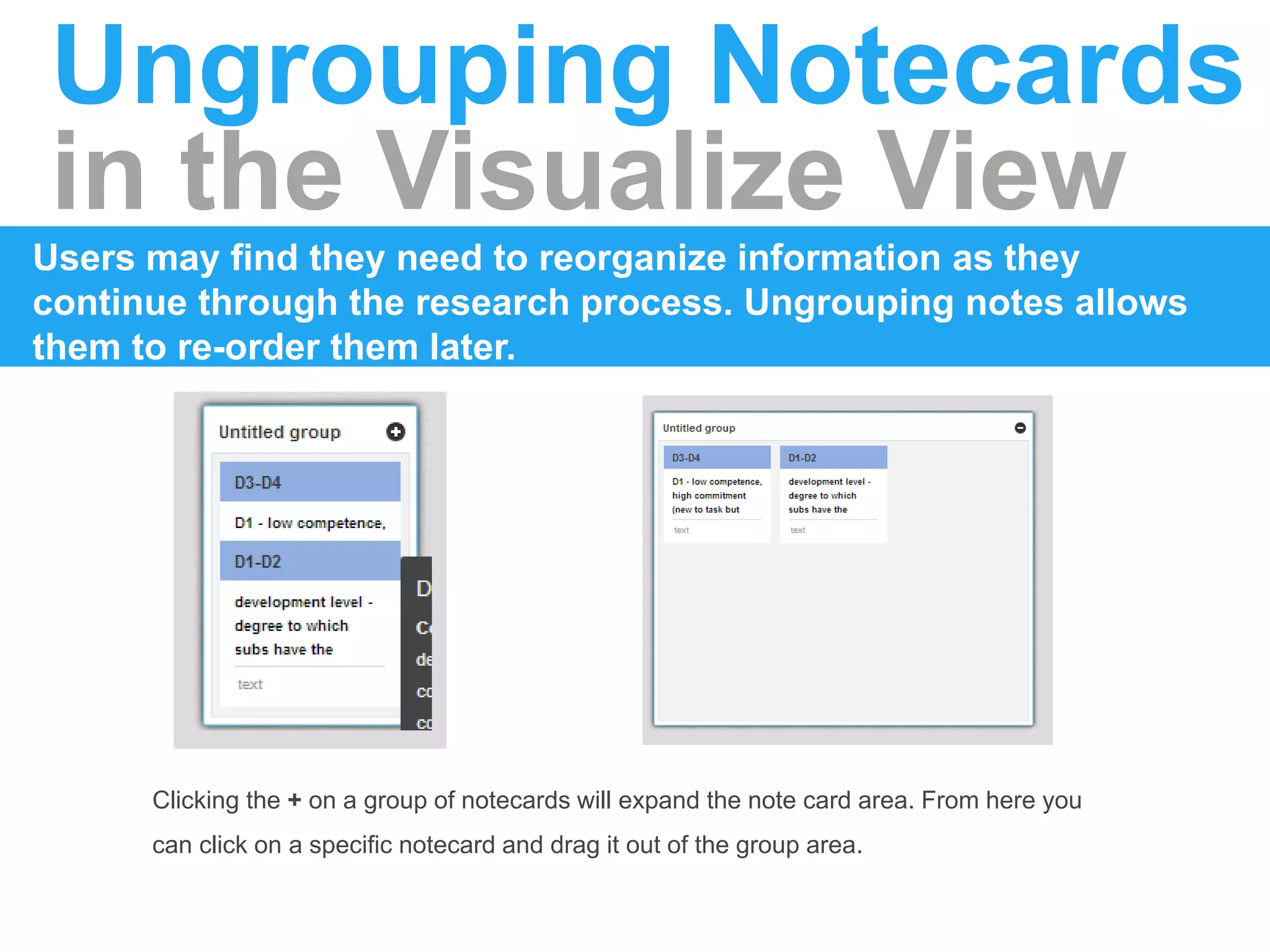 Ungrouping Notecards
in the Visualize View
Users may find they need to reorganize information as they
continue through the research process. Ungrouping notes allows
them to re-order them later.
Clicking the + on a group of notecards will expand the note card area. From here you
can click on a specific notecard and drag it out of the group area.
 