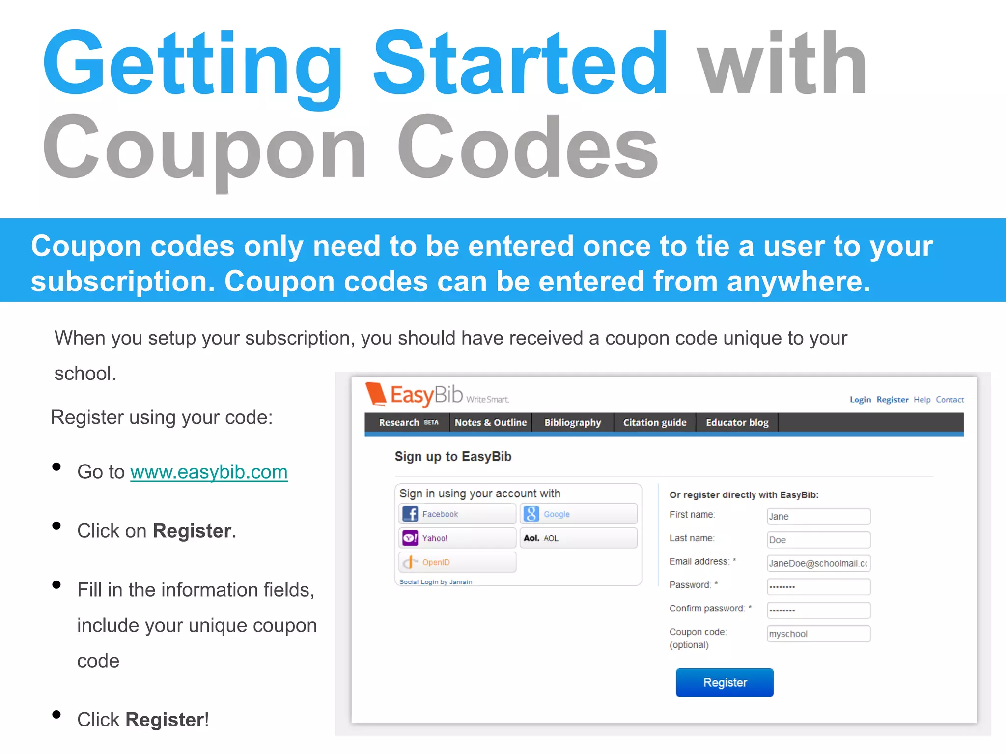 Getting Started with
Coupon Codes
When you setup your subscription, you should have received a coupon code unique to your
school.
Coupon codes only need to be entered once to tie a user to your
subscription. Coupon codes can be entered from anywhere.
Register using your code:
• Go to www.easybib.com
• Click on Register.
• Fill in the information fields,
include your unique coupon
code
• Click Register!
 