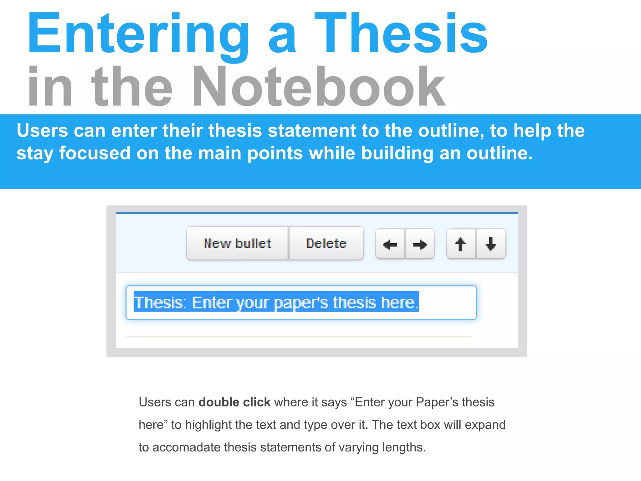 Entering a Thesis
in the Notebook
Users can enter their thesis statement to the outline, to help the
stay focused on the main points while building an outline.
Users can double click where it says “Enter your Paper’s thesis
here” to highlight the text and type over it. The text box will expand
to accomadate thesis statements of varying lengths.
 