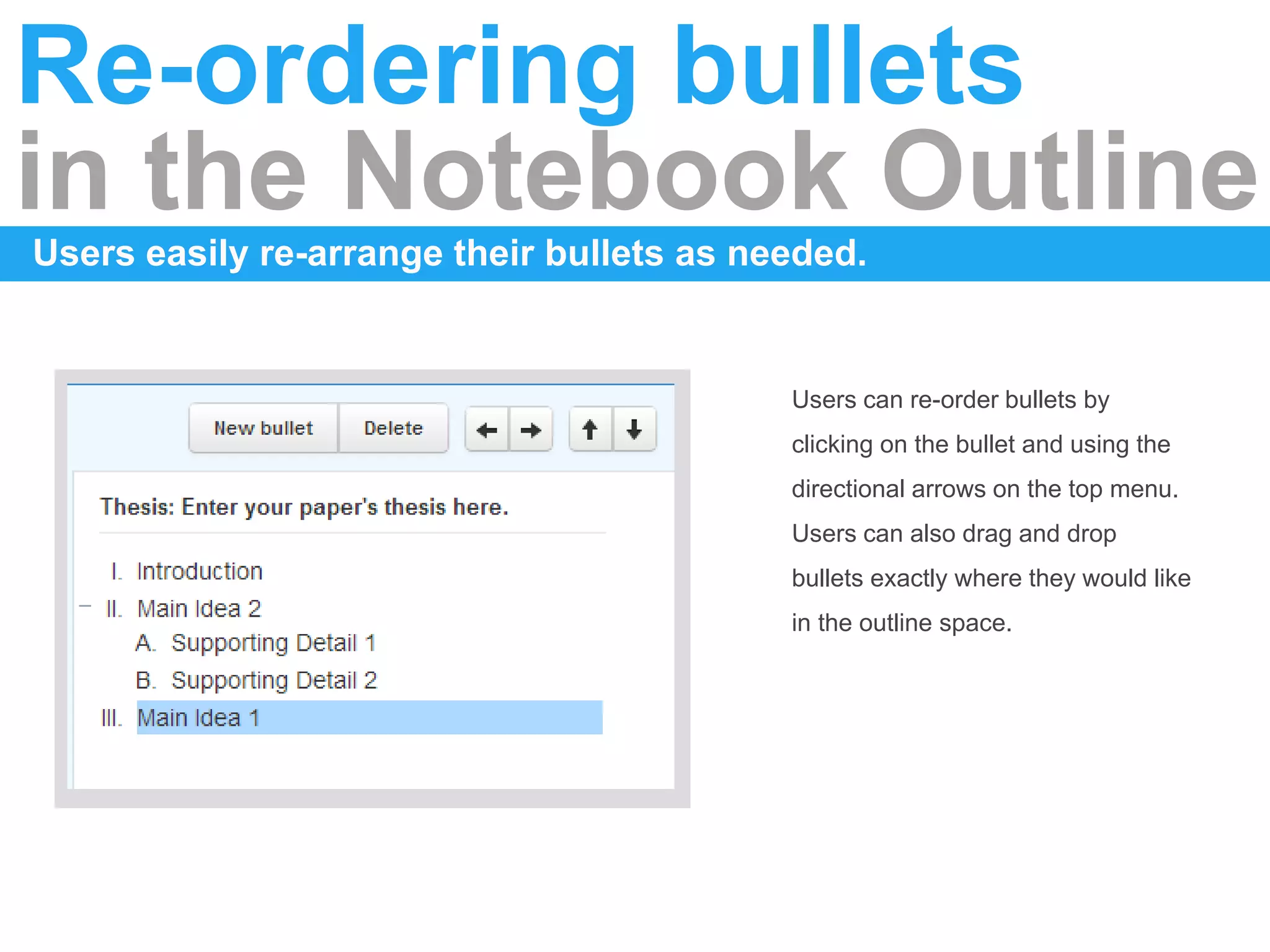Re-ordering bullets
in the Notebook Outline
Users easily re-arrange their bullets as needed.
Users can re-order bullets by
clicking on the bullet and using the
directional arrows on the top menu.
Users can also drag and drop
bullets exactly where they would like
in the outline space.
 