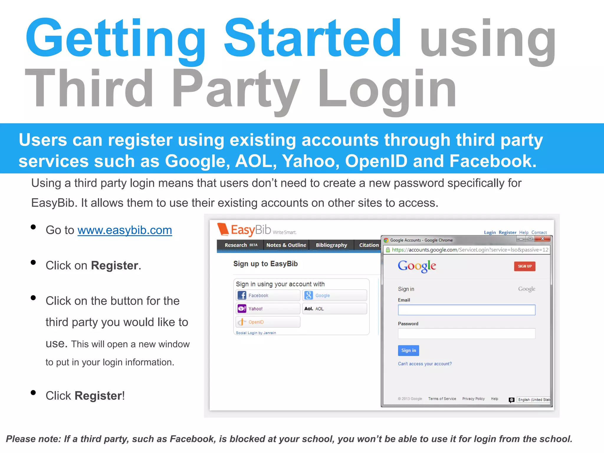 Getting Started using
Third Party Login
Using a third party login means that users don’t need to create a new password specifically for
EasyBib. It allows them to use their existing accounts on other sites to access.
Users can register using existing accounts through third party
services such as Google, AOL, Yahoo, OpenID and Facebook.
• Go to www.easybib.com
• Click on Register.
• Click on the button for the
third party you would like to
use. This will open a new window
to put in your login information.
• Click Register!
Please note: If a third party, such as Facebook, is blocked at your school, you won’t be able to use it for login from the school.
 