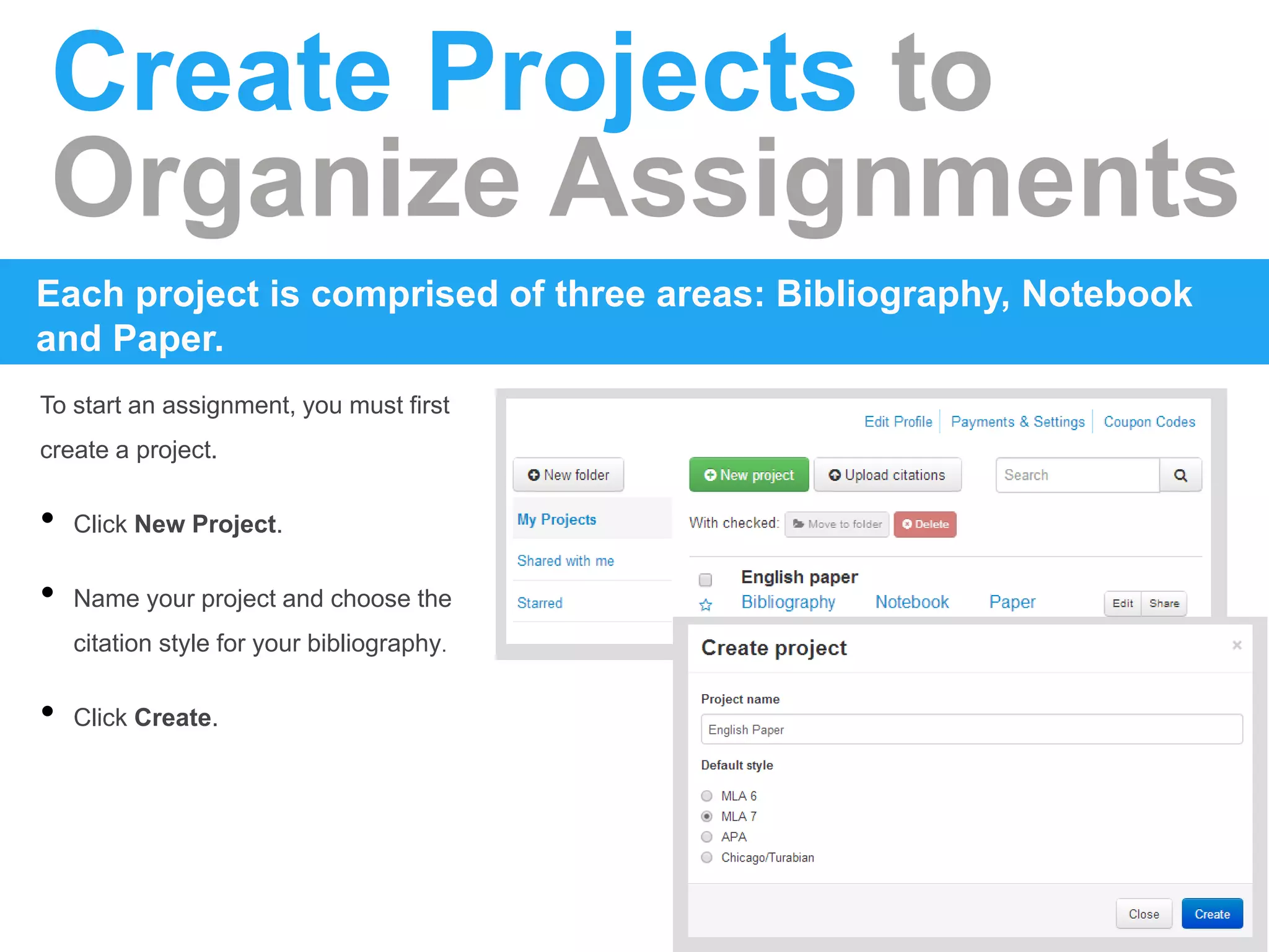 Create Projects to
Organize Assignments
Each project is comprised of three areas: Bibliography, Notebook
and Paper.
To start an assignment, you must first
create a project.
• Click New Project.
• Name your project and choose the
citation style for your bibliography.
• Click Create.
 