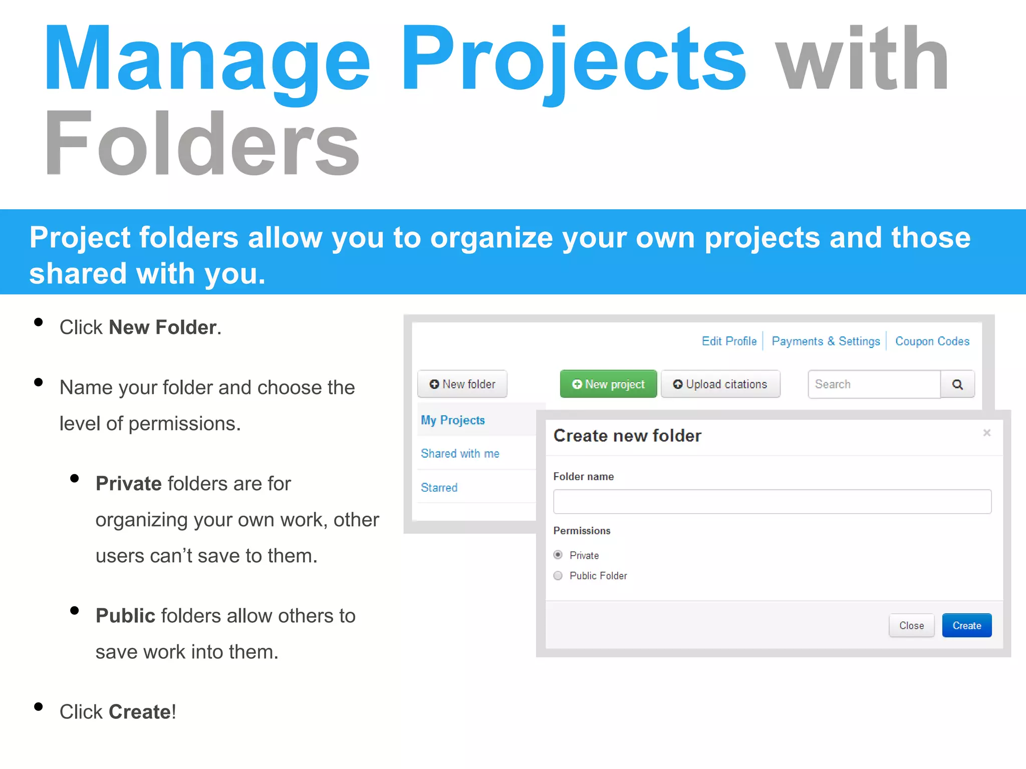 Manage Projects with
Folders
Project folders allow you to organize your own projects and those
shared with you.
• Click New Folder.
• Name your folder and choose the
level of permissions.
• Private folders are for
organizing your own work, other
users can’t save to them.
• Public folders allow others to
save work into them.
• Click Create!
 