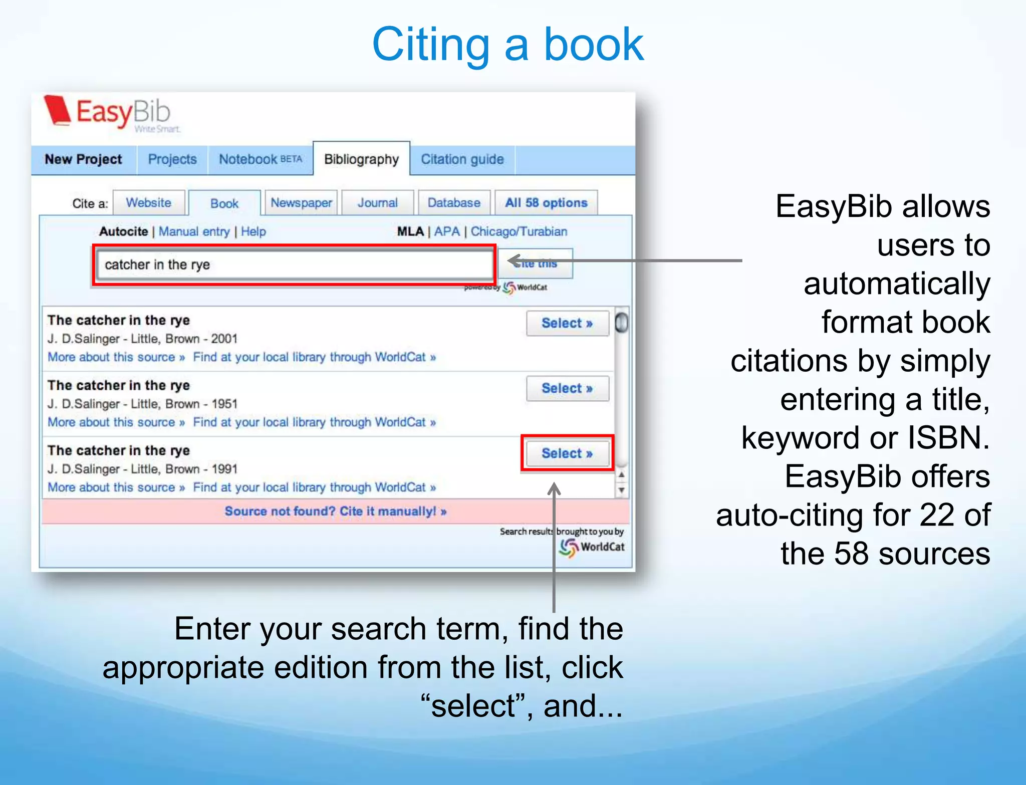 Citing a book


                                                EasyBib allows
                                                       users to
                                                  automatically
                                                   format book
                                            citations by simply
                                                entering a title,
                                             keyword or ISBN.
                                                EasyBib offers
                                           auto-citing for 22 of
                                                the 58 sources

    Enter your search term, find the
appropriate edition from the list, click
                       “select”, and...
 
