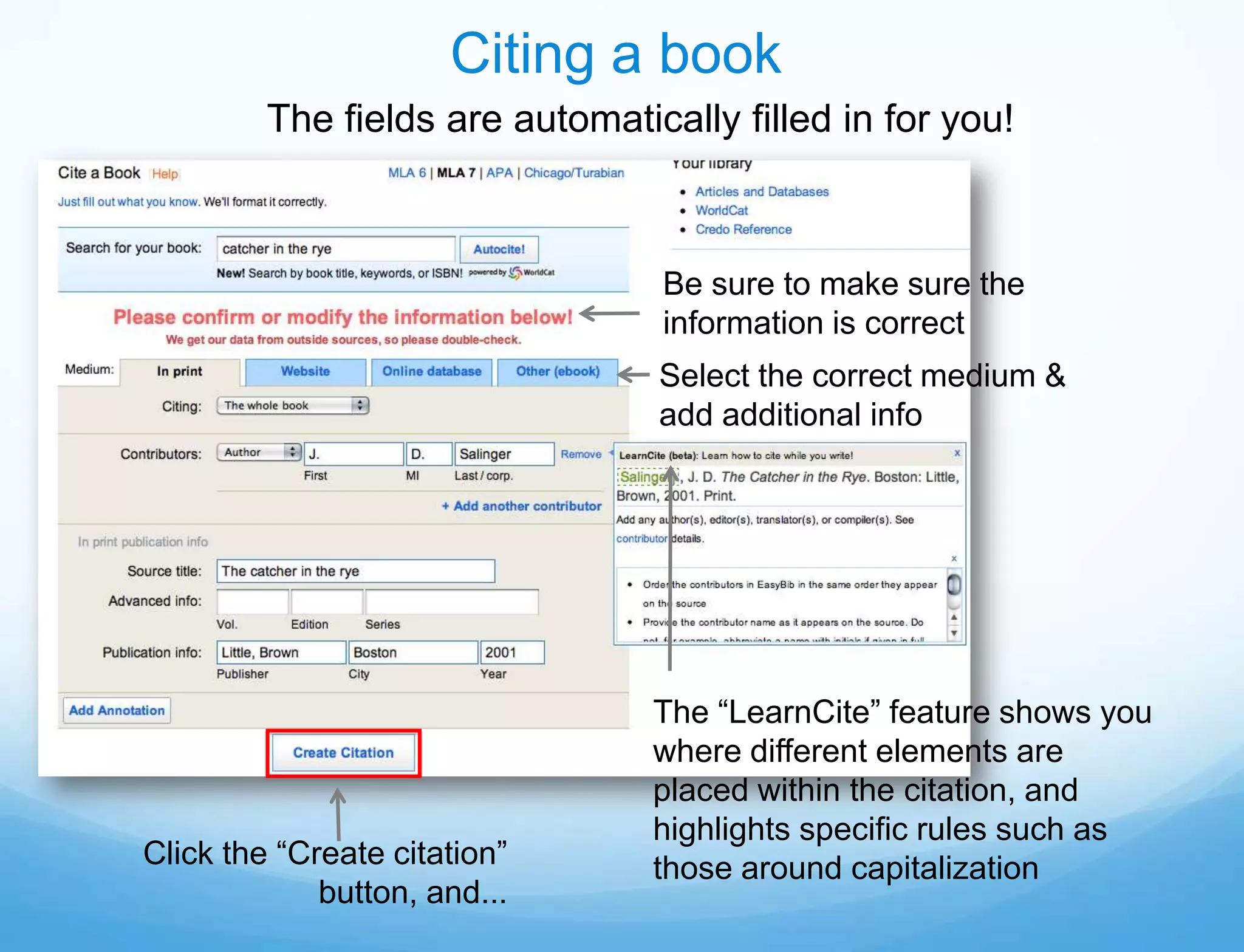 Citing a book
         The fields are automatically filled in for you!



                                 Be sure to make sure the
                                 information is correct
                                 Select the correct medium &
                                 add additional info




                                 The “LearnCite” feature shows you
                                 where different elements are
                                 placed within the citation, and
                                 highlights specific rules such as
Click the “Create citation”      those around capitalization
             button, and...
 