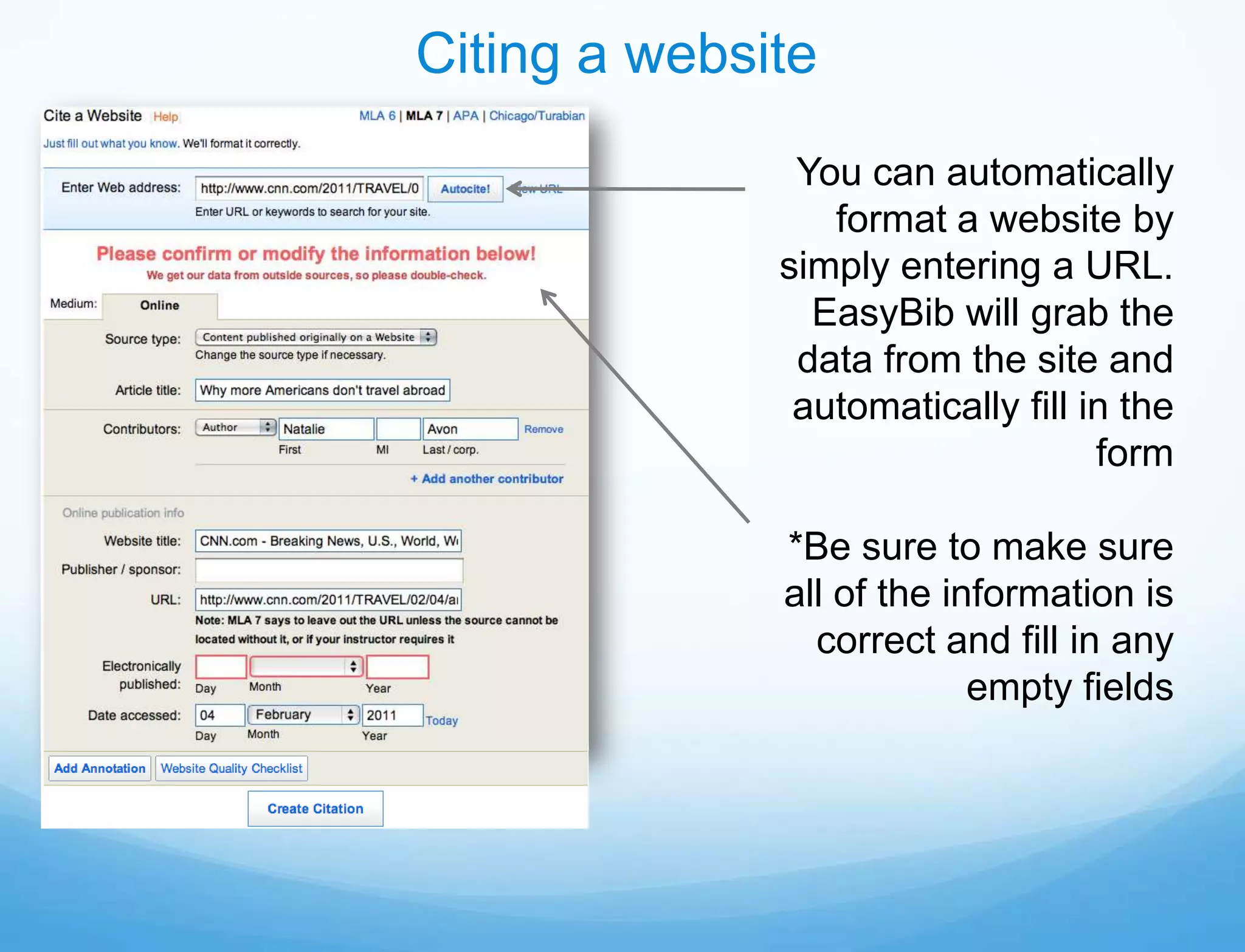 Citing a website
               You can automatically
                 format a website by
              simply entering a URL.
                EasyBib will grab the
               data from the site and
               automatically fill in the
                                   form

              *Be sure to make sure
              all of the information is
                correct and fill in any
                           empty fields
 