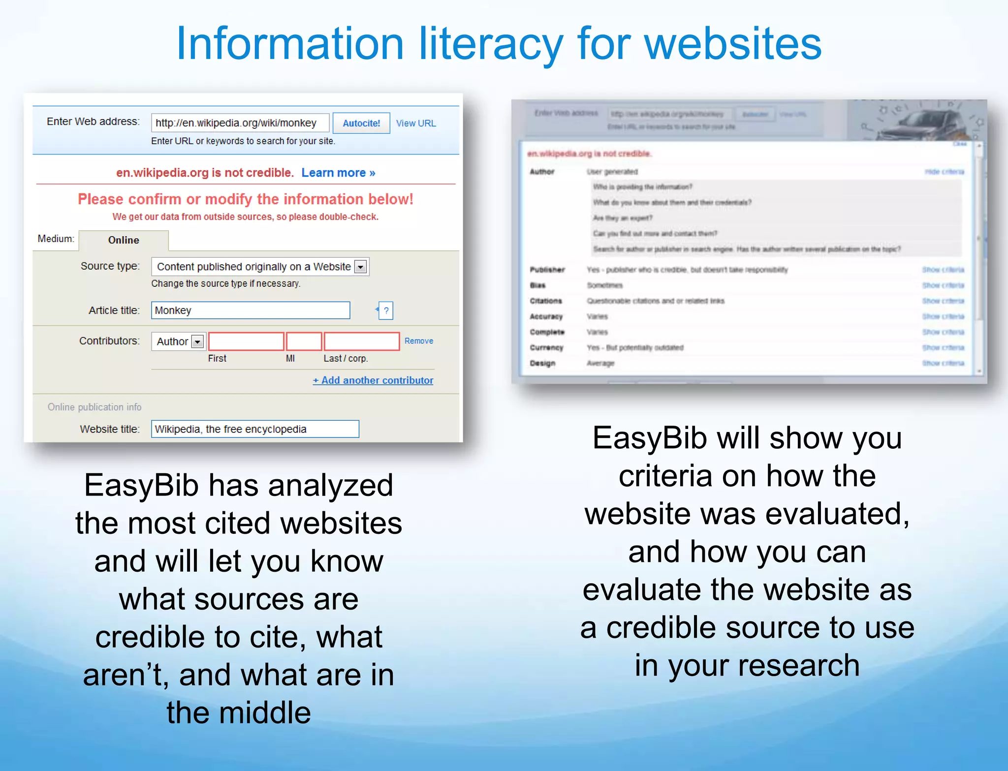 Information literacy for websites




                            EasyBib will show you
 EasyBib has analyzed         criteria on how the
the most cited websites    website was evaluated,
  and will let you know        and how you can
    what sources are       evaluate the website as
  credible to cite, what   a credible source to use
 aren’t, and what are in       in your research
        the middle
 