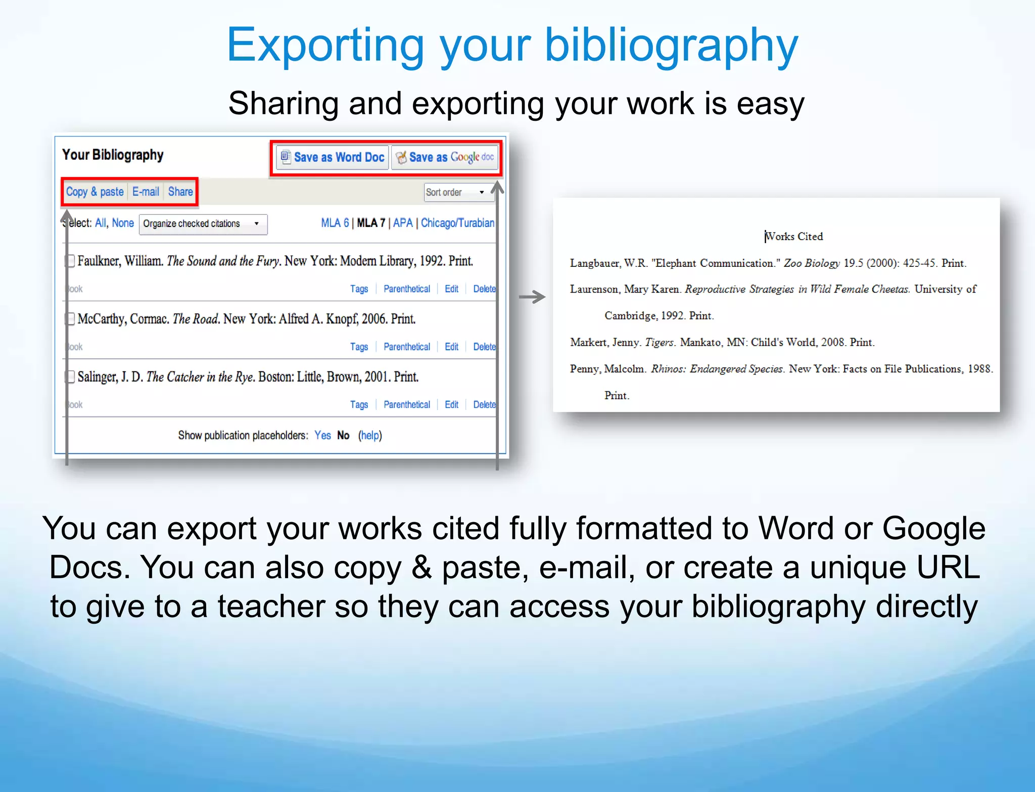 Exporting your bibliography
            Sharing and exporting your work is easy




You can export your works cited fully formatted to Word or Google
Docs. You can also copy & paste, e-mail, or create a unique URL
to give to a teacher so they can access your bibliography directly
 