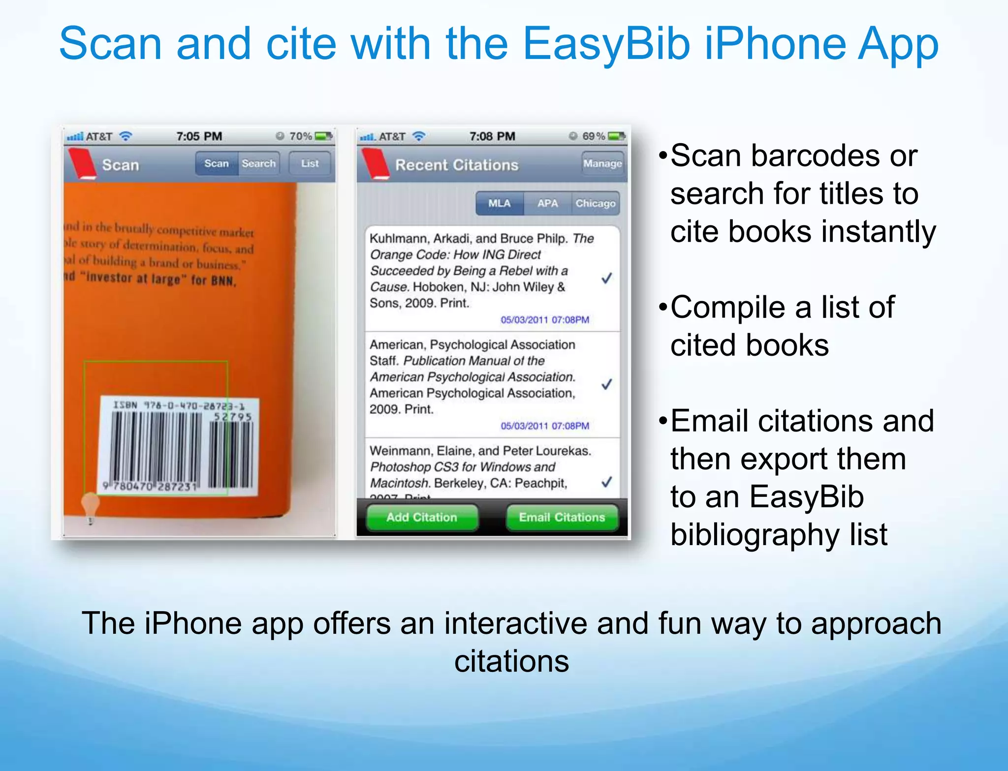 Scan and cite with the EasyBib iPhone App

                                         •Scan barcodes or
                                          search for titles to
                                          cite books instantly

                                         •Compile a list of
                                          cited books

                                         •Email citations and
                                          then export them
                                          to an EasyBib
                                          bibliography list

 The iPhone app offers an interactive and fun way to approach
                           citations
 