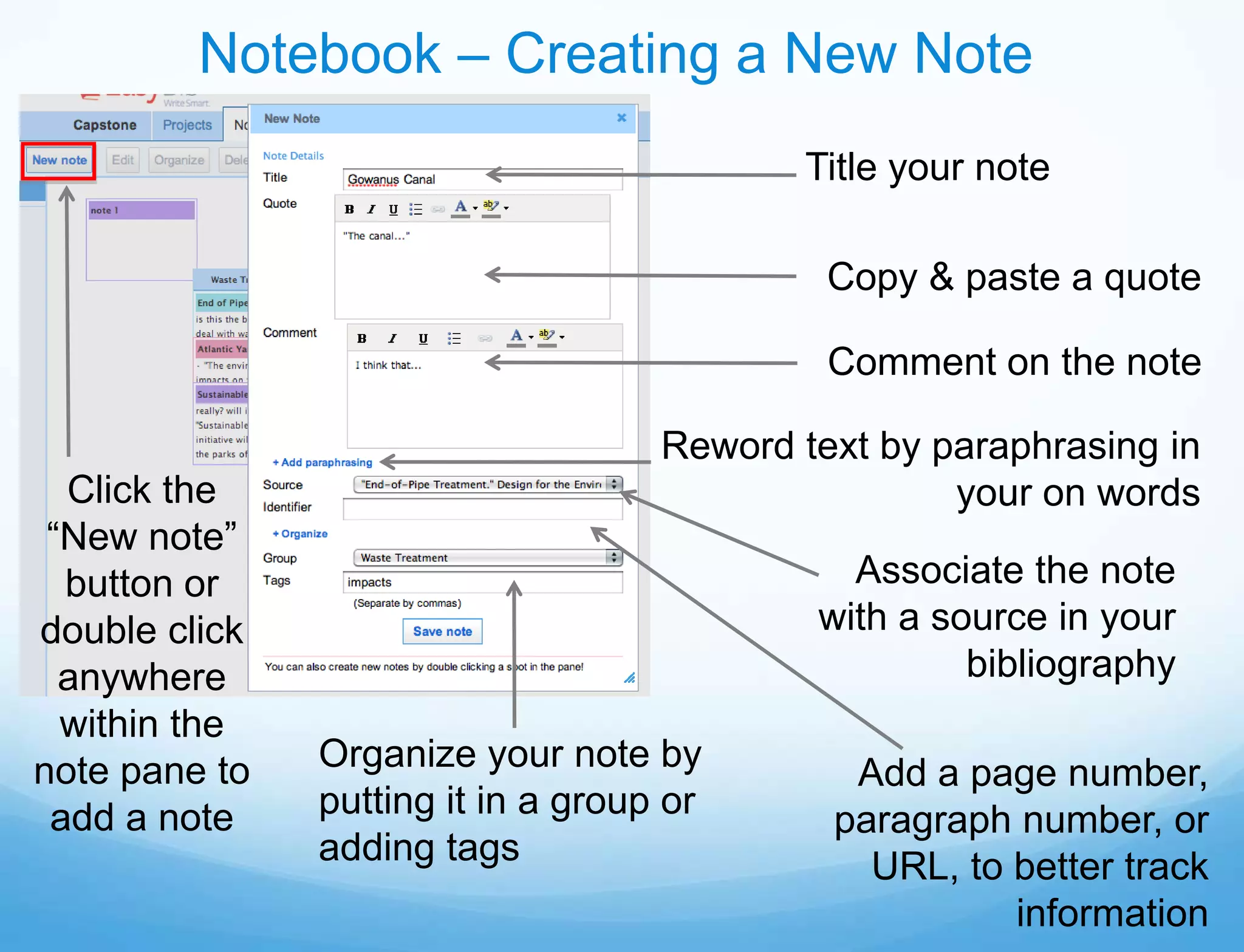 Notebook – Creating a New Note
                                            Title your note

                                             Copy & paste a quote

                                             Comment on the note

                                    Reword text by paraphrasing in
  Click the                                         your on words
 “New note”
  button or                                   Associate the note
double click                                with a source in your
  anywhere                                           bibliography
  within the
note pane to   Organize your note by          Add a page number,
 add a note    putting it in a group or      paragraph number, or
               adding tags                     URL, to better track
                                                       information
 