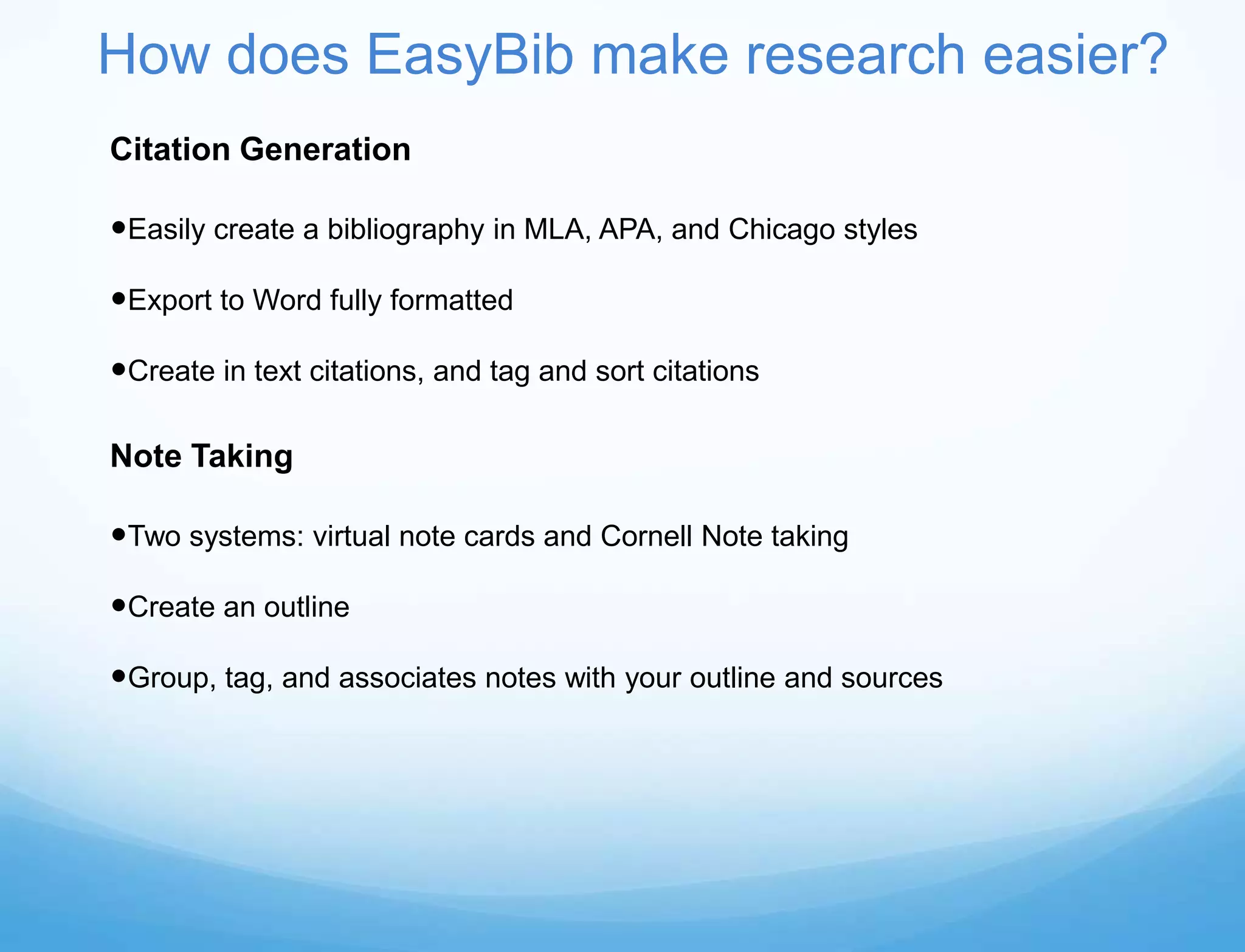 How does EasyBib make research easier?
Citation Generation

Easily create a bibliography in MLA, APA, and Chicago styles

Export to Word fully formatted

Create in text citations, and tag and sort citations

Note Taking

Two systems: virtual note cards and Cornell Note taking

Create an outline

Group, tag, and associates notes with your outline and sources
 