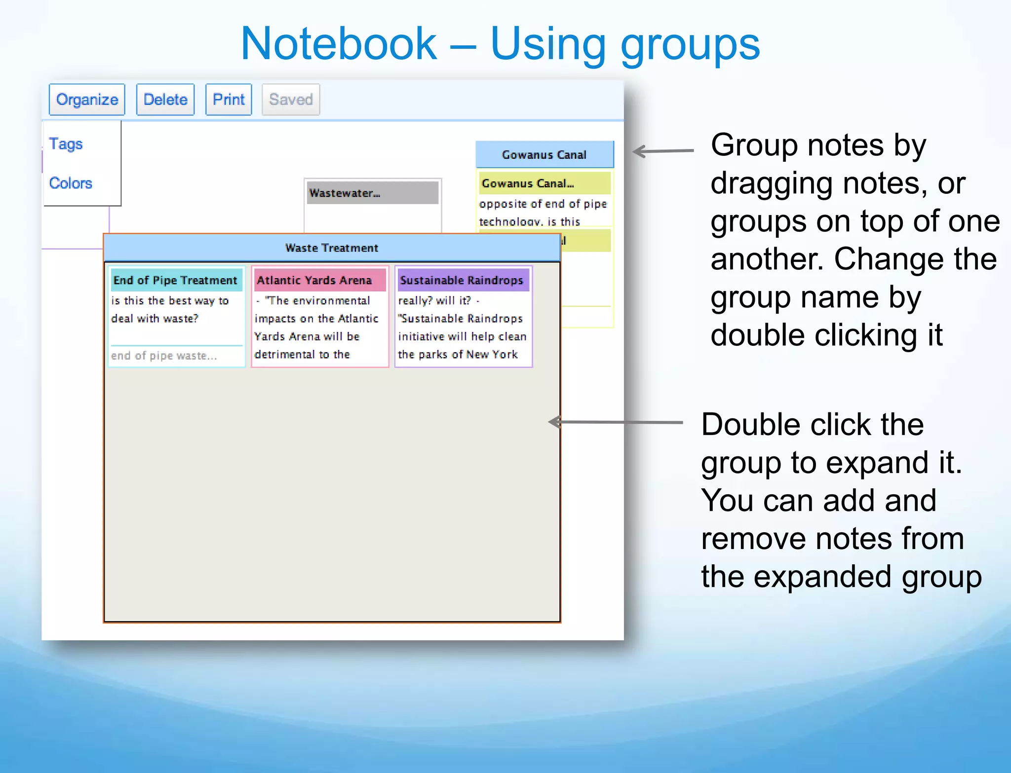 Notebook – Using groups

                    Group notes by
                    dragging notes, or
                    groups on top of one
                    another. Change the
                    group name by
                    double clicking it

                    Double click the
                    group to expand it.
                    You can add and
                    remove notes from
                    the expanded group
 
