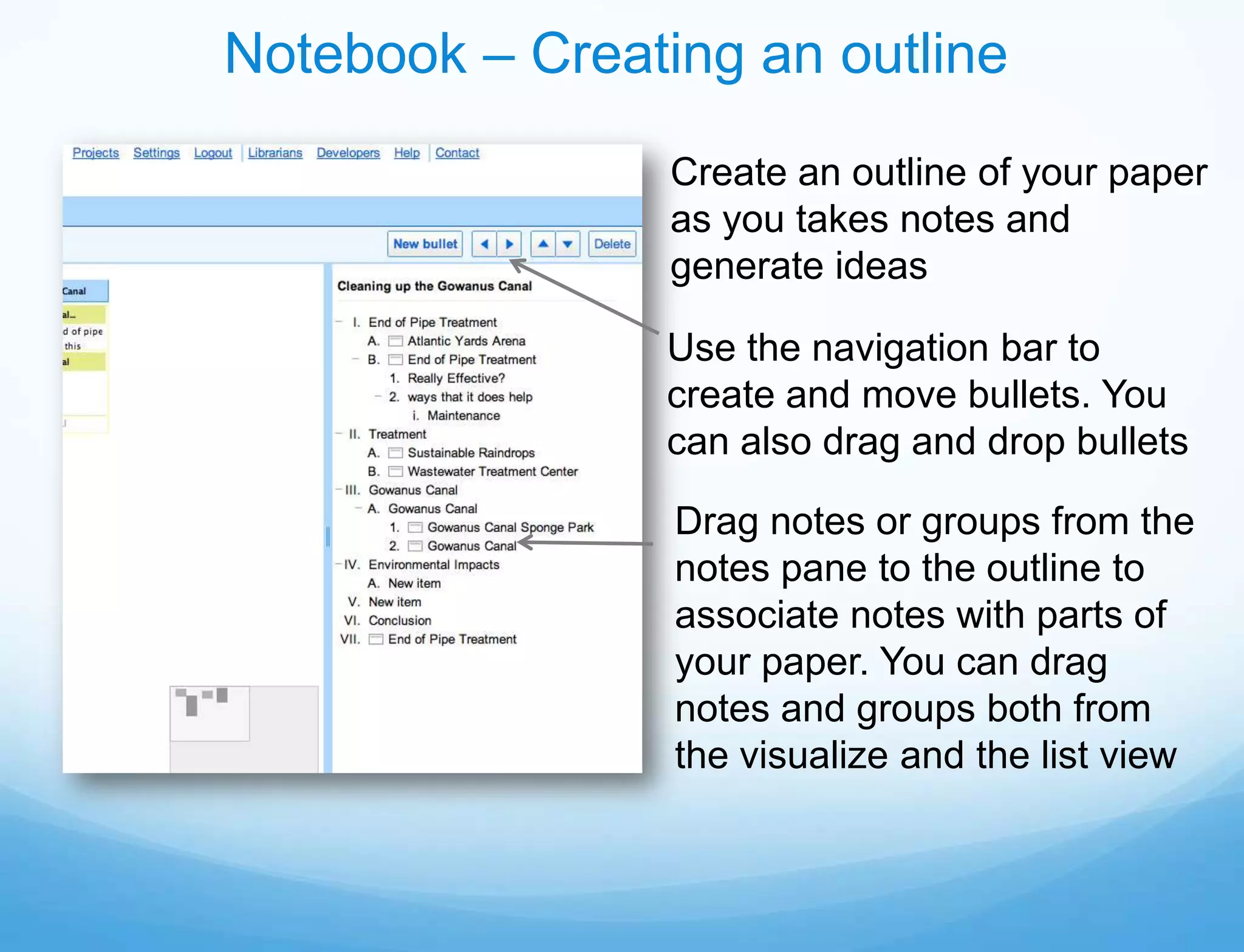 Notebook – Creating an outline
                 Create an outline of your paper
                 as you takes notes and
                 generate ideas

                Use the navigation bar to
                create and move bullets. You
                can also drag and drop bullets

                 Drag notes or groups from the
                 notes pane to the outline to
                 associate notes with parts of
                 your paper. You can drag
                 notes and groups both from
                 the visualize and the list view
 