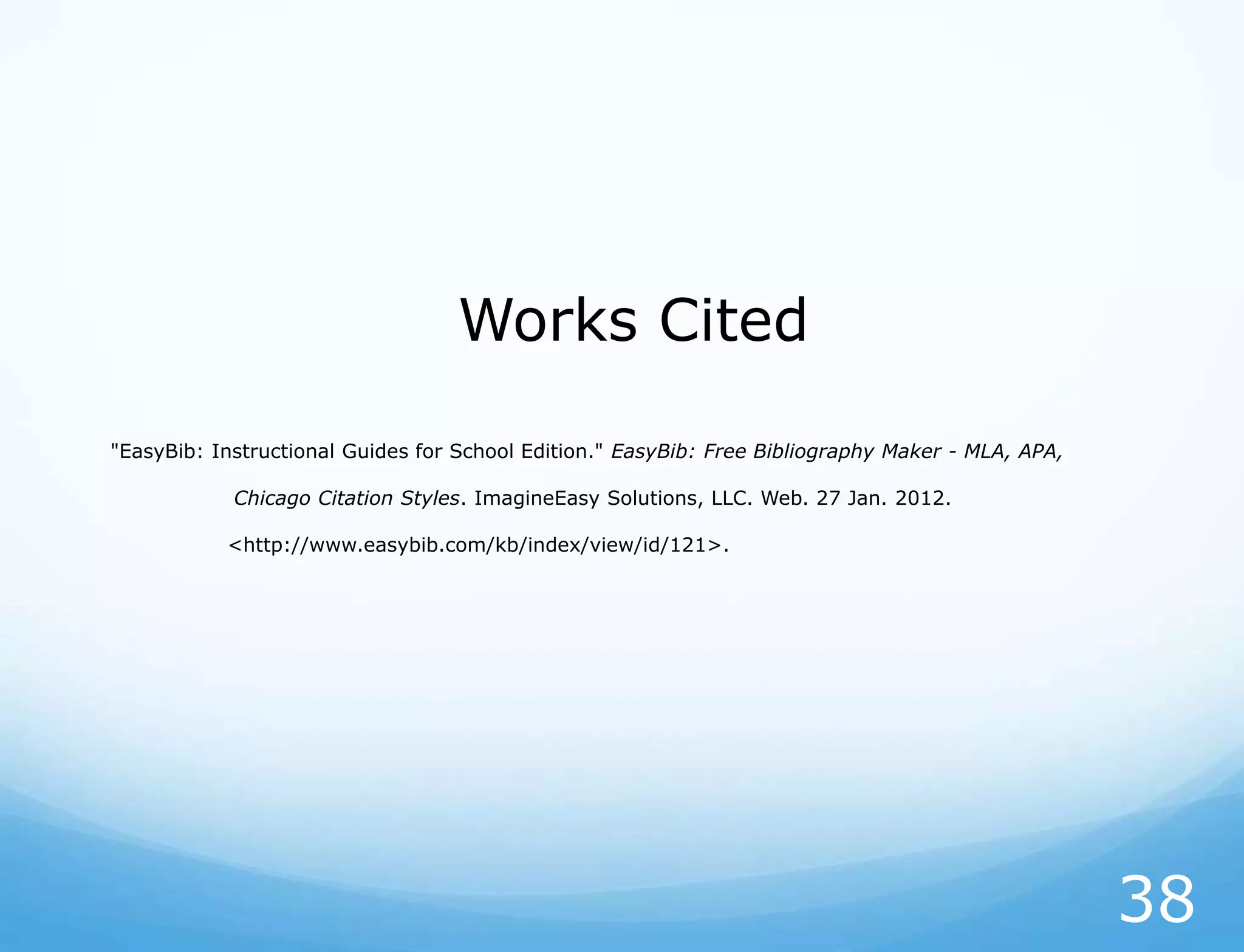 Works Cited

"EasyBib: Instructional Guides for School Edition." EasyBib: Free Bibliography Maker - MLA, APA,

            Chicago Citation Styles. ImagineEasy Solutions, LLC. Web. 27 Jan. 2012.

           <http://www.easybib.com/kb/index/view/id/121>.




                                                                                                   38
 