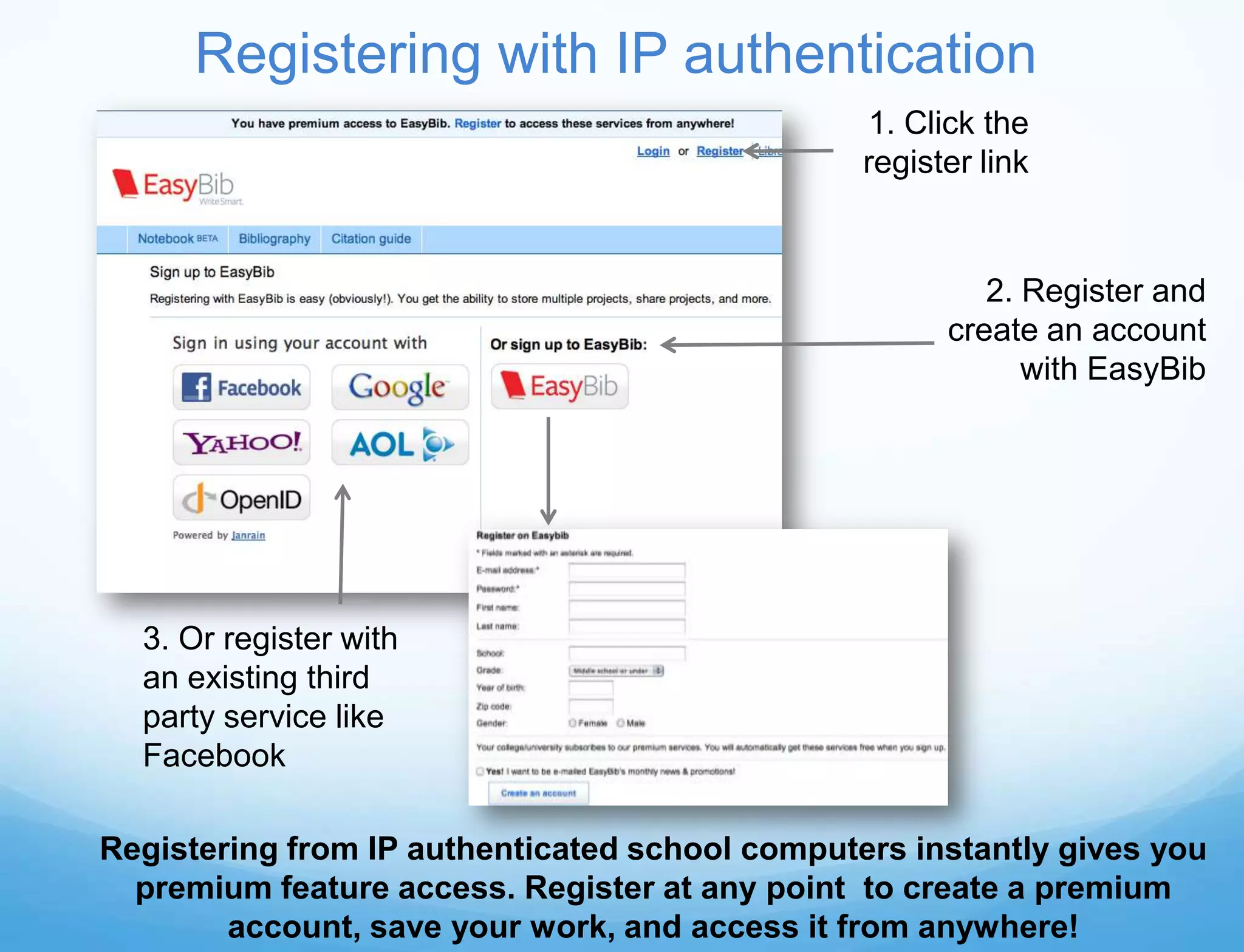 Registering with IP authentication
                                                1. Click the
                                                register link


                                                         2. Register and
                                                      create an account
                                                            with EasyBib




  3. Or register with
  an existing third
  party service like
  Facebook

Registering from IP authenticated school computers instantly gives you
  premium feature access. Register at any point to create a premium
        account, save your work, and access it from anywhere!
 