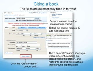 Citing a book
         The fields are automatically filled in for you!



                                 Be sure to make sure the
                                 information is correct
                                 Select the correct medium &
                                 add additional info




                                 The “LearnCite” feature shows you
                                 where different elements are
                                 placed within the citation, and
                                 highlights specific rules such as
Click the “Create citation”      those around capitalization
             button, and...
 