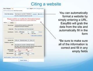 Citing a website
               You can automatically
                 format a website by
              simply entering a URL.
                EasyBib will grab the
               data from the site and
               automatically fill in the
                                   form

              *Be sure to make sure
              all of the information is
                correct and fill in any
                           empty fields
 