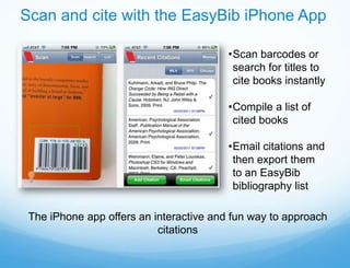 Scan and cite with the EasyBib iPhone App

                                         •Scan barcodes or
                                          search for titles to
                                          cite books instantly

                                         •Compile a list of
                                          cited books

                                         •Email citations and
                                          then export them
                                          to an EasyBib
                                          bibliography list

 The iPhone app offers an interactive and fun way to approach
                           citations
 
