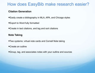 How does EasyBib make research easier?
Citation Generation

Easily create a bibliography in MLA, APA, and Chicago styles

Export to Word fully formatted

Create in text citations, and tag and sort citations

Note Taking

Two systems: virtual note cards and Cornell Note taking

Create an outline

Group, tag, and associates notes with your outline and sources
 