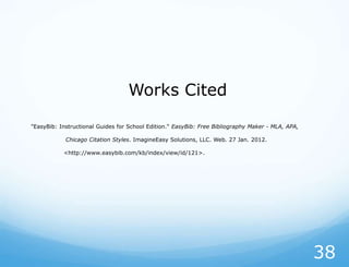 Works Cited

"EasyBib: Instructional Guides for School Edition." EasyBib: Free Bibliography Maker - MLA, APA,

            Chicago Citation Styles. ImagineEasy Solutions, LLC. Web. 27 Jan. 2012.

           <http://www.easybib.com/kb/index/view/id/121>.




                                                                                                   38
 
