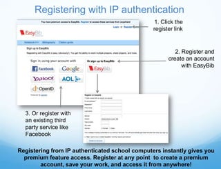 Registering with IP authentication
                                                1. Click the
                                                register link


                                                         2. Register and
                                                      create an account
                                                            with EasyBib




  3. Or register with
  an existing third
  party service like
  Facebook

Registering from IP authenticated school computers instantly gives you
  premium feature access. Register at any point to create a premium
        account, save your work, and access it from anywhere!
 