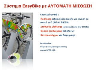 Σύστημα EasyBike με ΑΥΤΟΜΑΤΗ ΜΙΣΘΩΣΗ
              Αποτελείται από :
              Ποδήλατα ειδικής κατασκευής για κίνηση σε
              αστικό ιστό (IDEAL BIKES)
              Σταθμούς μίσθωσης (κατασκευάζονται στην Ελλάδα)
              Θέσεις στάθμευσης ποδηλάτων
              Κέντρο ελέγχου και διαχείρισης


              Λειτουργεί με :

              Ρεύμα ή και ηλιακούς συλλέκτες

              Δίκτυο GPRS ή 3G
 