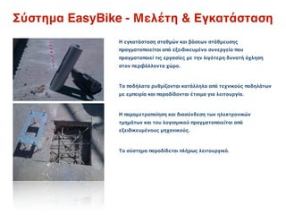 Σύστημα EasyBike - Μελέτη & Εγκατάσταση
               Η εγκατάσταση σταθμών και βάσεων στάθμευσης
               πραγματοποιείται από εξειδικευμένο συνεργείο που
               πραγματοποιεί τις εργασίες με την λιγότερη δυνατή όχληση
               στον περιβάλλοντα χώρο.



               Τα ποδήλατα ρυθμίζονται κατάλληλα από τεχνικούς ποδηλάτων
               με εμπειρία και παραδίδονται έτοιμα για λειτουργία.



               Η παραμετροποίηση και διασύνδεση των ηλεκτρονικών
               τμημάτων και του λογισμικού πραγματοποιείται από
               εξειδικευμένους μηχανικούς.



               Το σύστημα παραδίδεται πλήρως λειτουργικό.
 
